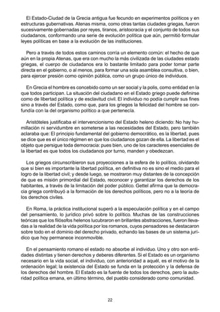 22
El Estado-Ciudad de la Grecia antigua fue fecundo en experimentos políticos y en
estructuras gubernativas. Atenas misma, como otras tantas ciudades griegas, fueron
sucesivamente gobernadas por reyes, tiranos, aristocracia y el conjunto de todos sus
ciudadanos, conformando una serie de evolución política que aún, permitió formular
leyes políticas en base a la evolución de las instituciones.
Pero a través de todos estos caminos corría un elemento común: el hecho de que
aún en la propia Atenas, que era con mucho la más civilizada de las ciudades estado
griegas, el cuerpo de ciudadanos era lo bastante limitado para poder tomar parte
directa en el gobierno, o al menos, para formar una sola asamblea consultiva, o bien,
para ejercer presión como opinión pública, como un grupo único de individuos.
En Grecia el hombre es concebido como un ser social y la polis, como entidad en la
que todos participan. La situación del ciudadano en el Estado griego puede definirse
como de libertad política y de esclavitud civil. El individuo no podía cumplir sus fines
sino a través del Estado, como que, para los griegos la felicidad del hombre se con-
fundía con la del organismo político a que pertenecía.
Aristóteles justificaba el intervencionismo del Estado heleno diciendo: No hay hu-
millación ni servidumbre en someterse a las necesidades del Estado, pero también
aclaraba que: El principio fundamental del gobierno democrático, es la libertad, pues
se dice que es el único régimen en que los ciudadanos gozan de ella. La libertad es el
objeto que persigue toda democracia: pues bien, uno de los caracteres esenciales de
la libertad es que todos los ciudadanos por turno, manden y obedezcan.
Los griegos circunscribieron sus proyecciones a la esfera de lo político, olvidando
que si bien es importante la libertad política, en definitiva no es sino el medio para el
logro de la libertad civil; y desde luego, se mostraron muy distantes de la concepción
de que es misión primordial del Estado, reconocer y garantizar los derechos de los
habitantes, a través de la limitación del poder público. Gettel afirma que la democra-
cia griega contribuyó a la formación de los derechos políticos, pero no a la teoría de
los derechos civiles.
En Roma, la práctica institucional superó a la especulación política y en el campo
del pensamiento, lo jurídico privó sobre lo político. Muchas de las construcciones
teóricas que los filósofos helenos lucubraron en brillantes abstracciones, fueron lleva-
das a la realidad de la vida política por los romanos, cuyos pensadores se destacaron
sobre todo en el dominio del derecho privado, echando las bases de un sistema jurí-
dico que hoy permanece inconmovible.
En el pensamiento romano el estado no absorbe al individuo. Uno y otro son enti-
dades distintas y tienen derechos y deberes diferentes. Si el Estado es un organismo
necesario en la vida social, el individuo, con anterioridad a aquél, es el motivo de la
ordenación legal; la existencia del Estado se funda en la protección y la defensa de
los derechos del hombre. El Estado es la fuente de todos los derechos, pero la auto-
ridad política emana, en último término, del pueblo considerado como comunidad.
 