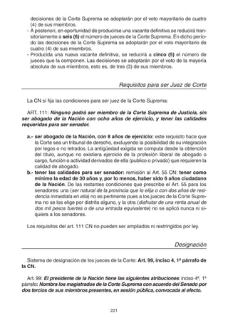 221
decisiones de la Corte Suprema se adoptarán por el voto mayoritario de cuatro
(4) de sus miembros.
- A posteriori, en oportunidad de producirse una vacante definitiva se reducirá tran-
sitoriamente a seis (6) el número de jueces de la Corte Suprema. En dicho perío-
do las decisiones de la Corte Suprema se adoptarán por el voto mayoritario de
cuatro (4) de sus miembros.
- Producida una nueva vacante definitiva, se reducirá a cinco (5) el número de
jueces que la componen. Las decisiones se adoptarán por el voto de la mayoría
absoluta de sus miembros, esto es, de tres (3) de sus miembros.
Requisitos para ser Juez de Corte
La CN sí fija las condiciones para ser juez de la Corte Suprema:
ART. 111: Ninguno podrá ser miembro de la Corte Suprema de Justicia, sin
ser abogado de la Nación con ocho años de ejercicio, y tener las calidades
requeridas para ser senador.
a.- ser abogado de la Nación, con 8 años de ejercicio: este requisito hace que
la Corte sea un tribunal de derecho, excluyendo la posibilidad de su integración
por legos o no letrados. La antigüedad exigida se computa desde la obtención
del título, aunque no existiera ejercicio de la profesión liberal de abogado o
cargo, función o actividad derivados de ella (publico o privado) que requieren la
calidad de abogado.
b.- tener las calidades para ser senador: remisión al Art. 55 CN: tener como
mínimo la edad de 30 años y, por lo menos, haber sido 6 años ciudadano
de la Nación. De las restantes condiciones que prescribe el Art. 55 para los
senadores: una (ser natural de la provincia que lo elija o con dos años de resi-
dencia inmediata en ella) no es pertinente pues a los jueces de la Corte Supre-
ma no se los elige por distrito alguno, y la otra (disfrutar de una renta anual de
dos mil pesos fuertes o de una entrada equivalente) no se aplicó nunca ni si-
quiera a los senadores.
Los requisitos del art. 111 CN no pueden ser ampliados ni restringidos por ley.
Designación
Sistema de designación de los jueces de la Corte: Art. 99, inciso 4, 1º párrafo de
la CN.
Art. 99: El presidente de la Nación tiene las siguientes atribuciones: inciso 4º, 1º
párrafo: Nombra los magistrados de la Corte Suprema con acuerdo del Senado por
dos tercios de sus miembros presentes, en sesión pública, convocada al efecto.
 
