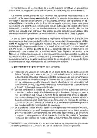222
El nombramiento de los miembros de la Corte Suprema constituye un acto político
institucional de integración entre el Presidente de la Nación y el Senado Federal.
La reforma constitucional de 1994 introdujo las siguientes modificaciones: a) el
requisito de la mayoría agravada de dos tercios de los miembros presentes para
conceder el acuerdo en el Senado; y b) el acuerdo, además, debe prestarse en se-
sión pública convocada al efecto. Esta última exigencia es muy importante pues
opera como una garantía del control que la opinión pública puede ejercer a través de
información brindada en los medios de comunicación social. Antes de 1994, las se-
siones del Senado eran secretas y los pliegos que los senadores aprobaban, sólo
contenían los datos personales de los candidatos a jueces de la Corte Suprema.
A ello se debe agregar, otra reciente e importante innovación en el sistema de
designación de los jueces de la Corte Suprema, que es la instrumentada por el De-
creto Nº 222/032
del Poder Ejecutivo Nacional (P.E.N.), mediante el cual el Presiden-
te de la Nación dispuso autolimitarse en el ejercicio de la atribución constitucional del
art. 99 inciso 4º, primer párrafo de la CN, estableciendo un procedimiento de
preselección para la cobertura de vacantes en la Corte Suprema de Justicia de la
Nación. La finalidad perseguida es la correcta valoración de las aptitudes morales, la
idoneidad técnica y jurídica, la trayectoria y el compromiso con la defensa de los
derechos humanos y los valores democráticos de los candidatos a jueces de Corte
Suprema que los haga merecedores de tan importante función.
El procedimiento de preselección es el siguiente:
a.- Producida una vacante en la CSJN, en un plazo de 30 días se publicará en el
Boletín Oficial y, por lo menos, en dos (2) diarios de circulación nacional, duran-
te tres (3) días, el nombre y los antecedentes curriculares de la/s persona/s que
se encuentre en consideración para la cobertura de la vacante. En simultáneo
con tal publicación se difundirá en la página oficial de la red informática del
Ministerio de Justicia, Seguridad y Derechos Humanos (que es la autoridad de
aplicación del procedimiento establecido).
b.- El o los candidato/s a jueces de la CSJN incluidos en la publicación deberán
presentar: - declaración jurada de bienes propios, los de su cónyuge y/o meno-
res; - declaración que incluya la nómina de las asociaciones civiles y socieda-
des comerciales que integren o hayan integrado en los últimos 8 años, los estu-
dios de abogados a los pertenecen o pertenecieron, la nómina de clientes o
contratistas de por lo menos los últimos 8 años y cualquier tipo de compromiso
que pueda afectar la imparcialidad de su criterio.
c.- En el plazo de 15 días a contar desde la última publicación en el Boletín Oficial,
los ciudadanos en general, las organizaciones no gubernamentales, los cole-
gios y asociaciones profesionales, las entidades académicas y de derechos
humanos, podrán presentar al Ministerio de Justicia, Seguridad y Derechos
Humanos, por escrito y de modo fundado y documentado, las posturas, obser-
2.-Decreto Nº 222/03: publicado en B.O. Nº 30175 del 20-6-03. Es complementado por Decreto
Nº 588/03: publicado en B.O. Nº 30213 del 14-8-03, s/Extensión a otras designaciones.
 