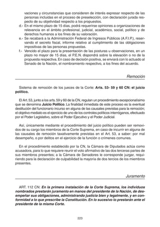 223
vaciones y circunstancias que consideren de interés expresar respecto de las
personas incluidas en el proceso de preselección, con declaración jurada res-
pecto de su objetividad respecto a los propuestos.
d.- En el mismo plazo de 15 días, podrá requerirse opiniones a organizaciones de
relevancia en el ámbito profesional, judicial, académico, social, político y de
derechos humanos a los fines de su valoración.
e.- Se recabará a la Administración Federal de Ingresos Públicos (A.F.I.P.), reser-
vando el secreto fiscal, informe relativo al cumplimiento de las obligaciones
impositivas de las personas propuestas.
f.- Vencido el plazo para la presentación de las posturas u observaciones, en un
plazo no mayor de 15 días, el P.E.N. dispondrá sobre la elevación o no de la
propuesta respectiva.En caso de decisión positiva, se enviará con lo actuado al
Senado de la Nación, el nombramiento respectivo, a los fines del acuerdo.
Remoción
Sistema de remoción de los jueces de la Corte: Arts. 53- 59 y 60 CN: el juicio
político.
El Art.53, junto a los arts.59 y 60 de la CN, regulan un procedimiento excepcionalísimo
que se denomina Juicio Político. La finalidad inmediata de este proceso es la eventual
destitución del funcionario incurso en alguna de las causales previstas para la remoción;
el objetivo mediato es el ejercicio de uno de los controles políticos interróganos, efectuado
por el Poder Legislativo, sobre el Poder Ejecutivo y el Poder Judicial.
Así, únicamente mediante el procedimiento del juicio político pueden ser removi-
dos de su cargo los miembros de la Corte Suprema, en caso de incurrir en alguna de
las causales de remoción taxativamente previstas en el Art. 53, a saber: por mal
desempeño, o por delitos en el ejercicio de la función o crímenes comunes.
En el procedimiento establecido por la CN, la Cámara de Diputados actúa como
acusadora, para lo que requiere reunir el voto afirmativo de las dos terceras partes de
sus miembros presentes; a la Cámara de Senadores le corresponde juzgar, requi-
riendo para la declaración de culpabilidad la mayoría de dos tercios de los miembros
presentes.
Juramento
ART. 112 CN: En la primera instalación de la Corte Suprema, los individuos
nombrados prestarán juramento en manos del presidente de la Nación, de des-
empeñar sus obligaciones, administrando justicia bien y legalmente, y en con-
formidad a lo que prescribe la Constitución. En lo sucesivo lo prestarán ante el
presidente de la misma Corte.
 