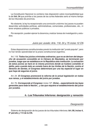 226
Incompatibilidad
La Constitución Nacional no contiene más disposición sobre incompatibilidad que
la del Art. 34 que prohíbe a los jueces de las cortes federales serlo al mismo tiempo
de los tribunales de provincia.
No obstante, la ley ha recepcionado una convicción unánime: los jueces no pueden
desarrollar actividades políticas, administrativas, comerciales, profesionales, etc., ni
tener empleos públicos o privados.
Por excepción, pueden ejercer la docencia y realizar tareas de investigación y estu-
dios.
Juicio por Jurado: Arts. 118, 24 y 75 inciso 12 CN
Estas disposiciones constitucionales prevén la institución del "jurado popular", pero
no han tenido operatividad en la praxis constitucional argentina.
Art. 118: Todos los juicios criminales ordinarios, que no se deriven del despa-
cho de acusación concedido en la Cámara de Diputados, se terminarán por
jurados, luego que se establezca en la República esta institución. La actuación
de estos juicios se hará en la misma provincia donde se hubiera cometido el
delito, pero cuando éste se cometa fuera de los límites de la Nación, contra el
Derecho de Gentes, el Congreso determinará por una ley especial el lugar en
que haya de seguirse el juicio.
Art. 24: El Congreso promoverá la reforma de la actual legislación en todos
sus ramos, y el establecimiento del juicio por jurados.
Art. 75: Corresponde al Congreso: inciso 12º: Dictar... especialmente las leyes
generales para toda la Nación... y las que requiera el establecimiento del juicio
por jurados.
4.- Los Tribunales Inferiores: designación y remoción
Designación
Sistema de designación de los jueces de los tribunales inferiores: Art. 99, inciso 4,
2º párrafo y 114 de la CN.
 