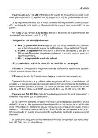 228
Análisis
1º párrafo del Art. 115 CN: Integración del jurado de enjuiciamiento: debe tener
una triple composición: a) legisladores, b) magistrados y c) abogados de la matrícula.
La ley reglamentaria debe fijar el modo concreto de integración del jurado (propor-
ción numérica de cada sector) y el procedimiento a seguir para la remoción de los
jueces.
Así, la ley 24.937 (modif. Ley 26.080) dedica el Título II a la reglamentación del
Jurado de Enjuiciamiento (arts. 21 a 33).
- Integración: por siete (7) miembros:
a.- Dos (2) jueces de cámara elegidos por sus pares, debiendo uno pertene-
cer al fuero federal del interior de la República y otro a la Capital Federal.
b.- Cuatro (4) legisladores: dos por la Cámara de Senadores y dos por la
Cámara de Diputados, elegidos en cada caso, uno por la mayoría y otro por
la primera minoría.
c.- Un (1) abogado de la matrícula federal.
- El procedimiento actual de remoción se desdobla en dos etapas:
1ª Etapa: el Consejo de la Magistratura acusa al decidir la apertura del procedi-
miento, y puede suspender al juez;
2ª Etapa: el Jurado de Enjuiciamiento juzga y puede remover o no al juez.
El procedimiento es oral y público, debe asegurarse el derecho de defensa del
acusado y el fallo que decida la destitución debe emitirse con mayoría de dos tercios
de sus miembros (es decir, 6 votos). Los pasos procesales están establecidos en los
arts. 26 y 27 de la citada ley 24.937, según texto de la Ley 26.080 (arts. 18 y 19).
2º párrafo del Art. 115 CN: Fallo del jurado de enjuiciamiento: será "irrecurrible" y
no tendrá más efecto que el "destitutorio".
Se ha suprimido, por tanto, la "accesoria" que estaba incorporada al anterior art. 52
de la CN (actual art. 60) y que consistía en la posible imposición por parte del Senado
de la "inhabilitación", declarando al juez removido como incapaz de ocupar empleo
de honor, confianza o a sueldo del Estado. En lo demás, se mantiene el anterior art.
52 mencionado en cuanto al sometimiento eventual del destituido al proceso penal
ordinario.
En conclusión, los jueces de los tribunales inferiores sólo pueden ser "removidos"
(art. 115 CN), pero no inhabilitados.
 