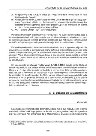 229
El sentido de la irrecurribilidad del fallo
A.- Jurisprudencia de la CSJN antes de 1993: considera "irrecurrible" el fallo
destitutorio del Senado.
B.- Jurisprudencia de la CSJN después de 1993: Caso "Nicosia" (9-12-1993): con-
sidera "recurrible" el fallo con fundamento en el control judicial limitado a los
aspectos formales (garantía del debido proceso), pero es irrevisable en cuanto
al criterio del órgano de enjuiciamiento político.
C.- Art. 115 de la CN ref. 1994 : fallo "irrecurrible".
Para Bidart Campos4
: el calificativo de "irrecurrible" no puede surtir efectos pese a
tener rango constitucional, pues prevalece el principio axiológico del debido proceso,
de la defensa en juicio y de las garantías personales que habilitan el control judicial
de la Corte Suprema para todo procedimiento judicial, administrativo o político.
De modo que el sentido de la irrecurribilidad del fallo sería el siguiente: el jurado de
enjuiciamiento inviste la competencia final y definitiva (irrecurrible) para decidir si la
conducta imputada configura causal de enjuiciamiento y de destitución; o sea, para
destituir. Ahora el procedimiento para llegar a esa decisión queda sujeto a control
judicial de constitucionalidad en todos los aspectos (formalidades y condiciones para
su constitución).
En este sentido, en el caso "Nellar Juan C." (30-4-1996) fallado por la CSJN, el
doctor Fayt sostuvo con énfasis que la irrecurribilidad del fallo destitutorio que esta-
blece el art. 115 es abiertamente contradictoria con los fines de la constitución vigen-
te (o sea, con la reformada en 1994) y con lo que había dispuesta la ley declarativa de
la necesidad de la reforma (Ley 24.309), ya que al haber quedado prohibida toda
enmienda a los 35 primeros artículos de la constitución, es evidente que no podría
privarse de garantías fundamentales de control judicial de constitucionalidad a cargo
de la Corte a los jueces federales removidos mediante el enjuiciamiento político regu-
lado por el citado art. 115 nuevo.
5.- El Consejo de la Magistratura
Creación
La situación de vulnerabilidad del Poder Judicial fue la que motivó, en la reforma
constitucional de 1994, la propuesta de fortalecerlo, otorgándole mayor independen-
cia y operatividad. Así, el Consejo de la Magistratura y el Jurado de Enjuiciamiento
4.-BIDART CAMPOS, Germán: Manual de la Constitución Reformada, Ed.Ediar, Buenos Aires, 2001,
t. III, ps. 384/385.
 