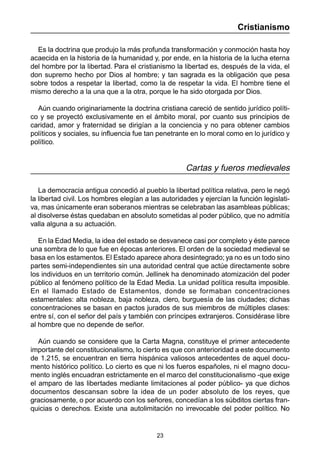 23
Cristianismo
Es la doctrina que produjo la más profunda transformación y conmoción hasta hoy
acaecida en la historia de la humanidad y, por ende, en la historia de la lucha eterna
del hombre por la libertad. Para el cristianismo la libertad es, después de la vida, el
don supremo hecho por Dios al hombre; y tan sagrada es la obligación que pesa
sobre todos a respetar la libertad, como la de respetar la vida. El hombre tiene el
mismo derecho a la una que a la otra, porque le ha sido otorgada por Dios.
Aún cuando originariamente la doctrina cristiana careció de sentido jurídico políti-
co y se proyectó exclusivamente en el ámbito moral, por cuanto sus principios de
caridad, amor y fraternidad se dirigían a la conciencia y no para obtener cambios
políticos y sociales, su influencia fue tan penetrante en lo moral como en lo jurídico y
político.
Cartas y fueros medievales
La democracia antigua concedió al pueblo la libertad política relativa, pero le negó
la libertad civil. Los hombres elegían a las autoridades y ejercían la función legislati-
va, mas únicamente eran soberanos mientras se celebraban las asambleas públicas;
al disolverse éstas quedaban en absoluto sometidas al poder público, que no admitía
valla alguna a su actuación.
En la Edad Media, la idea del estado se desvanece casi por completo y éste parece
una sombra de lo que fue en épocas anteriores. El orden de la sociedad medieval se
basa en los estamentos. El Estado aparece ahora desintegrado; ya no es un todo sino
partes semi-independientes sin una autoridad central que actúe directamente sobre
los individuos en un territorio común. Jellinek ha denominado atomización del poder
público al fenómeno político de la Edad Media. La unidad política resulta imposible.
En el llamado Estado de Estamentos, donde se formaban concentraciones
estamentales: alta nobleza, baja nobleza, clero, burguesía de las ciudades; dichas
concentraciones se basan en pactos jurados de sus miembros de múltiples clases:
entre sí, con el señor del país y también con príncipes extranjeros. Considérase libre
al hombre que no depende de señor.
Aún cuando se considere que la Carta Magna, constituye el primer antecedente
importante del constitucionalismo, lo cierto es que con anterioridad a este documento
de 1.215, se encuentran en tierra hispánica valiosos antecedentes de aquel docu-
mento histórico político. Lo cierto es que ni los fueros españoles, ni el magno docu-
mento inglés encuadran estrictamente en el marco del constitucionalismo -que exige
el amparo de las libertades mediante limitaciones al poder público- ya que dichos
documentos descansan sobre la idea de un poder absoluto de los reyes, que
graciosamente, o por acuerdo con los señores, concedían a los súbditos ciertas fran-
quicias o derechos. Existe una autolimitación no irrevocable del poder político. No
 