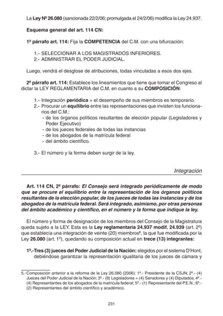 231
La Ley Nº 26.080 (sancionada 22/2/06; promulgada el 24/2/06) modifica la Ley 24.937.
Esquema general del art. 114 CN:
1º párrafo art. 114: Fija la COMPETENCIA del C.M. con una bifurcación:
1.- SELECCIONAR A LOS MAGISTRADOS INFERIORES.
2.- ADMINISTRAR EL PODER JUDICIAL.
Luego, vendrá el desglose de atribuciones, todas vinculadas a esos dos ejes.
2º párrafo art. 114: Establece los lineamientos que tiene que tomar el Congreso al
dictar la LEY REGLAMENTARIA del C.M. en cuanto a su COMPOSICIÓN:
1.- Integración periódica = el desempeño de sus miembros es temporario.
2.- Procurar un equilibrio entre las representaciones que invisten los funciona-
rios del C.M.:
- de los órganos políticos resultantes de elección popular (Legisladores y
Poder Ejecutivo)
- de los jueces federales de todas las instancias
- de los abogados de la matrícula federal
- del ámbito científico.
3.- El número y la forma deben surgir de la ley.
Integración
Art. 114 CN, 2º párrafo: El Consejo será integrado periódicamente de modo
que se procure el equilibrio entre la representación de los órganos políticos
resultantes de la elección popular, de los jueces de todas las instancias y de los
abogados de la matrícula federal. Será integrado, asimismo, por otras personas
del ámbito académico y científico, en el número y la forma que indique la ley.
El número y forma de designación de los miembros del Consejo de la Magistratura
queda sujeto a la LEY. Esta es la Ley reglamentaria 24.937 modif. 24.939 (art. 2º)
que establecía una integración de veinte (20) miembros5
, la que fue modificada por la
Ley 26.080 (art. 1º), quedando su composición actual en trece (13) integrantes:
1º.-Tres (3) jueces del Poder Judicial de la Nación: elegidos por el sistema D’Hont,
debiéndose garantizar la representación igualitaria de los jueces de cámara y
5.-Composición anterior a la reforma de la Ley 26.080 (2006): 1º.- Presidente de la CSJN; 2º.- (4)
Jueces del Poder Judicial de la Nación; 3º.- (8) Legisladores = (4) Senadores y (4) Diputados; 4º.-
(4) Representantes de los abogados de la matrícula federal; 5º.- (1) Representante del P.E.N.; 6º.-
(2) Representantes del ámbito científico y académico.
 