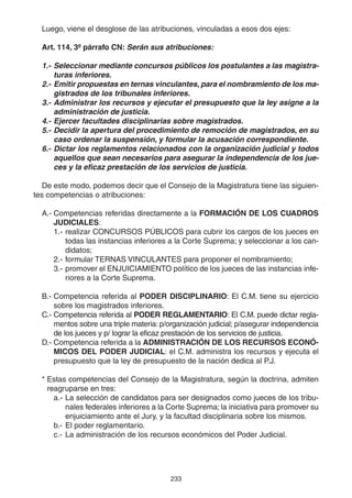 233
Luego, viene el desglose de las atribuciones, vinculadas a esos dos ejes:
Art. 114, 3º párrafo CN: Serán sus atribuciones:
1.- Seleccionar mediante concursos públicos los postulantes a las magistra-
turas inferiores.
2.- Emitir propuestas en ternas vinculantes, para el nombramiento de los ma-
gistrados de los tribunales inferiores.
3.- Administrar los recursos y ejecutar el presupuesto que la ley asigne a la
administración de justicia.
4.- Ejercer facultades disciplinarias sobre magistrados.
5.- Decidir la apertura del procedimiento de remoción de magistrados, en su
caso ordenar la suspensión, y formular la acusación correspondiente.
6.- Dictar los reglamentos relacionados con la organización judicial y todos
aquellos que sean necesarios para asegurar la independencia de los jue-
ces y la eficaz prestación de los servicios de justicia.
De este modo, podemos decir que el Consejo de la Magistratura tiene las siguien-
tes competencias o atribuciones:
A.- Competencias referidas directamente a la FORMACIÓN DE LOS CUADROS
JUDICIALES:
1.- realizar CONCURSOS PÚBLICOS para cubrir los cargos de los jueces en
todas las instancias inferiores a la Corte Suprema; y seleccionar a los can-
didatos;
2.- formular TERNAS VINCULANTES para proponer el nombramiento;
3.- promover el ENJUICIAMIENTO político de los jueces de las instancias infe-
riores a la Corte Suprema.
B.- Competencia referida al PODER DISCIPLINARIO: El C.M. tiene su ejercicio
sobre los magistrados inferiores.
C.- Competencia referida al PODER REGLAMENTARIO: El C.M. puede dictar regla-
mentos sobre una triple materia: p/organización judicial; p/asegurar independencia
de los jueces y p/ lograr la eficaz prestación de los servicios de justicia.
D.- Competencia referida a la ADMINISTRACIÓN DE LOS RECURSOS ECONÓ-
MICOS DEL PODER JUDICIAL: el C.M. administra los recursos y ejecuta el
presupuesto que la ley de presupuesto de la nación dedica al P.J.
* Estas competencias del Consejo de la Magistratura, según la doctrina, admiten
reagruparse en tres:
a.- La selección de candidatos para ser designados como jueces de los tribu-
nales federales inferiores a la Corte Suprema; la iniciativa para promover su
enjuiciamiento ante el Jury, y la facultad disciplinaria sobre los mismos.
b.- El poder reglamentario.
c.- La administración de los recursos económicos del Poder Judicial.
 