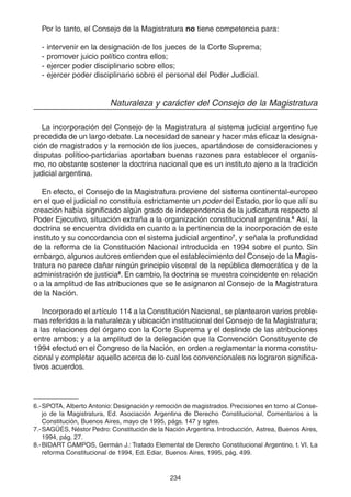 234
Por lo tanto, el Consejo de la Magistratura no tiene competencia para:
- intervenir en la designación de los jueces de la Corte Suprema;
- promover juicio político contra ellos;
- ejercer poder disciplinario sobre ellos;
- ejercer poder disciplinario sobre el personal del Poder Judicial.
Naturaleza y carácter del Consejo de la Magistratura
La incorporación del Consejo de la Magistratura al sistema judicial argentino fue
precedida de un largo debate. La necesidad de sanear y hacer más eficaz la designa-
ción de magistrados y la remoción de los jueces, apartándose de consideraciones y
disputas político-partidarias aportaban buenas razones para establecer el organis-
mo, no obstante sostener la doctrina nacional que es un instituto ajeno a la tradición
judicial argentina.
En efecto, el Consejo de la Magistratura proviene del sistema continental-europeo
en el que el judicial no constituía estrictamente un poder del Estado, por lo que allí su
creación había significado algún grado de independencia de la judicatura respecto al
Poder Ejecutivo, situación extraña a la organización constitucional argentina.6
Así, la
doctrina se encuentra dividida en cuanto a la pertinencia de la incorporación de este
instituto y su concordancia con el sistema judicial argentino7
, y señala la profundidad
de la reforma de la Constitución Nacional introducida en 1994 sobre el punto. Sin
embargo, algunos autores entienden que el establecimiento del Consejo de la Magis-
tratura no parece dañar ningún principio visceral de la república democrática y de la
administración de justicia8
. En cambio, la doctrina se muestra coincidente en relación
o a la amplitud de las atribuciones que se le asignaron al Consejo de la Magistratura
de la Nación.
Incorporado el artículo 114 a la Constitución Nacional, se plantearon varios proble-
mas referidos a la naturaleza y ubicación institucional del Consejo de la Magistratura;
a las relaciones del órgano con la Corte Suprema y el deslinde de las atribuciones
entre ambos; y a la amplitud de la delegación que la Convención Constituyente de
1994 efectuó en el Congreso de la Nación, en orden a reglamentar la norma constitu-
cional y completar aquello acerca de lo cual los convencionales no lograron significa-
tivos acuerdos.
6.-SPOTA, Alberto Antonio: Designación y remoción de magistrados. Precisiones en torno al Conse-
jo de la Magistratura, Ed. Asociación Argentina de Derecho Constitucional, Comentarios a la
Constitución, Buenos Aires, mayo de 1995, págs. 147 y sgtes.
7.-SAGÜÉS, Néstor Pedro: Constitución de la Nación Argentina. Introducción, Astrea, Buenos Aires,
1994, pág. 27.
8.-BIDART CAMPOS, Germán J.: Tratado Elemental de Derecho Constitucional Argentino, t. VI, La
reforma Constitucional de 1994, Ed. Ediar, Buenos Aires, 1995, pág. 499.
 
