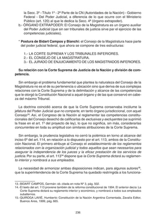 236
la Secc. 3º - Título 1º - 2ª Parte de la CN (Autoridades de la Nación) - Gobierno
Federal - Del Poder Judicial, a diferencia de lo que ocurre con el Ministerio
Público (art. 120) al que le dedica la Secc. 4ª (órgano extrapoder).
b.- ÓRGANO EXTRAPODER: El Consejo de la Magistratura es un órgano auxiliar
del Poder Judicial (que sin ser tribunales de justicia sirve par el ejercicio de las
competencias judiciales).
* Postura de Bidart Campos y Bianchi: el Consejo de la Magistratura hace parte
del poder judicial federal, que ahora se compone de tres estructuras:
1.- LA CORTE SUPREMA Y LOS TRIBUNALES INFERIORES.
2.- EL CONSEJO DE LA MAGISTRATURA.
3.- EL JURADO DE ENJUICIAMIENTO DE LOS MAGISTRADOS INFERIORES.
Su relación con la Corte Suprema de Justicia de la Nación y división de com-
petencia.
Sin embargo el problema fundamental que plantea la naturaleza del Consejo de la
Magistratura no es el de su pertenencia o ubicación sino que deriva de sus complejas
relaciones con la Corte Suprema y de la delimitación y alcance de las competencias
que le otorgó la Constitución Nacional a aquel órgano y de las que conservó en cabe-
za del máximo Tribunal.
La doctrina coincidió acerca de que la Corte Suprema conservaba incólume la
jefatura del Poder Judicial que no comparte, en tanto órgano jurisdiccional, con aquel
Consejo13
. Así, el Congreso de la Nación al reglamentar las competencias constitu-
cionales del Consejo desechó de calificarlas de exclusivas y excluyentes (se suprimió
la frase en el art. 1º del proyecto de ley), lo que no significa, sin más, considerarlas
concurrentes en toda su amplitud con similares atribuciones de la Corte Suprema.
Sin embargo, la prudencia legislativa no cerró la polémica en torno al alcance del
inciso 6º del art. 114, en relación a lo dispuesto por el art. 113, ambos de la Constitu-
ción Nacional. El primero atribuye al Consejo el establecimiento de los reglamentos
relacionados con la organización judicial y todos aquellos que sean necesarios para
asegurar la independencia de los jueces y la eficaz prestación de los servicios de
justicia. Por su parte, el art. 11314
dispone que la Corte Suprema dictará su reglamen-
to interior y nombrará a sus empleados.
La necesidad de armonizar ambas disposiciones indican, para algunos autores15
,
que la superintendencia de la Corte Suprema ha quedado restringida a los funciona-
13.-BIDART CAMPOS, Germán: ob. citada en nota Nº 3, pág. 502.
14.-El texto del art. 113 proviene también de la reforma constitucional de 1994. El anterior decía: La
Corte Suprema dictará su reglamento interior y económico, y nombrará a todos sus empleados
subalternos.
15.-QUIROGA LAVIÉ, Humberto: Constitución de la Nación Argentina Comentada, Zavalía Editor,
Buenos Aires, 1999, pág. 665.
 