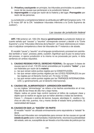 238
2.- Privativa y excluyente: en principio, los tribunales provinciales no pueden co-
nocer de las causas que pertenecen a la jurisdicción federal.
3.- Improrrogable: si surge por razón de la materia y del lugar. Prorrogable: por
razón de las personas.
La Jurisdicción y competencia federal: es atribuida por LEY del Congreso (arts.116
y 75 inciso 20º de la CN: "establecer tribunales inferiores a la Corte Suprema de
Justicia").
Las causas de jurisdicción federal
ART. 116 (anterior art. 100) CN: Abarca genéricamente la jurisdicción federal en
cuanto señala qué "causas" y "asuntos" corresponde conocer y decidir a la "Corte
Suprema" y a los "tribunales inferiores de la Nación", sin hacer distinciones en instan-
cias ni adjudicar competencia a favor de tribunales de 1ª instancia o de alzada.
El vocablo "causa" y "asunto": en el lenguaje constitucional y procesal son asimila-
dos también a "caso", proceso, pleito, cuestión. Significan que el juez no actúa fuera
del proceso, ni ejerce jurisdicción si la misma no es provocada por parte, ni dicta
sentencia sin ambos requisitos.
I.- CAUSAS REGIDAS POR EL DERECHO FEDERAL: Se agrupan 3 clases de
causas que en el art. 116 CN vienen precedidas por la palabra "todas", y que
son federales por razón de la materia:
a.- las que versan sobre puntos regidos por la CONSTITUCIÓN;
b.- las que versan sobre puntos regidos por las LEYES FEDERALES (no por
las regidas por el Derecho Común art. 75 inciso 12 CN);
c.- las que versan sobre puntos regidos por los TRATADOS INTERNACIONA-
LES ( y genéricamente, por el derecho internacional).
II.- CAUSAS DEL ALMIRANTAZGOY JURISDICCIÓN MARÍTIMA
La voz inglesa "almirantazgo" se refiere a los hechos acontecidos en el mar,
más allá de las líneas de alta mar y baja marea.
Objeto: radica en poner bajo control nacional al tráfico de cualquier clase y
objeto que se realice en aguas que se hallan abiertas a todas las banderas.
Casos: 1.- choques o averías de barcos, buques, abordajes; 2.- asaltos o he-
chos en alta mar, puertos, ríos y mares donde el estado tiene jurisdicción; 3)
nacionalidad del buque.
III.-CAUSAS EN QUE LA "NACIÓN" ES PARTE
El vocablo "nación" es utilizado erróneamente como equivalente a "estado" fe-
deral.
Señala qué tribunales son competentes para conocer de las causas en que el
estado es parte (actor o demandado).Implícitamente, reconoce la justiciabilidad
del estado, esto es, susceptible de ser llevado a los tribunales de justicia por los
 