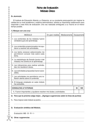 241
FFFFFicha de Evaluaciónicha de Evaluaciónicha de Evaluaciónicha de Evaluaciónicha de Evaluación
Módulo ÚnicoMódulo ÚnicoMódulo ÚnicoMódulo ÚnicoMódulo Único
Sr. alumno/a:
El Instituto de Educación Abierta y a Distancia, en su constante preocupación por mejorar la
calidad de su nivel académico y sistema administrativo, solicita su importante colaboración para
responder a esta ficha de evaluación. Una vez realizada entréguela a su Tutoría en el menor
tiempo posible.
1) Marque con una cruz
MODULO En gran medida Medianamente Escasamente
1. Los contenidos de los módulos fueron
verdadera guía de aprendizaje.
2. Los contenidos proporcionados me ayu-
daron a resolver las actividades.
3. Los textos (anexos) seleccionados me
permitieron conocer más sobre cada
tema.
4. La metodología de Estudio (punto 4 del
módulo) me orientó en el aprendizaje.
5. Las indicaciones para realizar activida-
des me resultaron claras.
6. Las actividades propuestas fueron acce-
sibles.
7. Las actividades me permitieron una re-
flexión atenta sobre el contenido
8. El lenguaje empleado en cada módulo
fue accesible.
CONSULTAS A TUTORIAS SI NO
1. Fueron importantes y ayudaron resolver mis dudas y actividades.
2) Para que la próxima salga mejor... (Agregue sugerencias sobre la línea de puntos)
1.- Para mejorar este módulo se podría ................................................................................................................................
...................................................................................................................................................................................................
3) Evaluación sintética del Módulo.
...................................................................................................................................................................................................
Evaluación: MB - B - R - I -
4) Otras sugerencias.............................................................................................................................................................
..................................................................................................................................................................................................
 