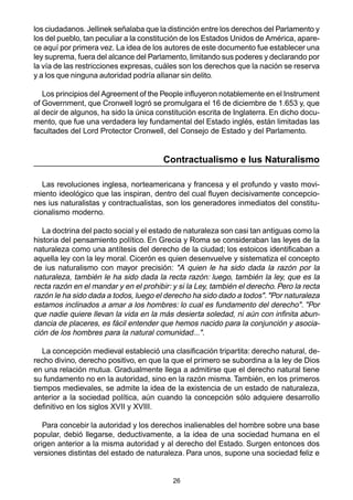 26
los ciudadanos.Jellinek señalaba que la distinción entre los derechos del Parlamento y
los del pueblo, tan peculiar a la constitución de los Estados Unidos de América, apare-
ce aquí por primera vez. La idea de los autores de este documento fue establecer una
ley suprema, fuera del alcance del Parlamento, limitando sus poderes y declarando por
la vía de las restricciones expresas, cuáles son los derechos que la nación se reserva
y a los que ninguna autoridad podría allanar sin delito.
Los principios del Agreement of the People influyeron notablemente en el Instrument
of Government, que Cronwell logró se promulgara el 16 de diciembre de 1.653 y, que
al decir de algunos, ha sido la única constitución escrita de Inglaterra. En dicho docu-
mento, que fue una verdadera ley fundamental del Estado inglés, están limitadas las
facultades del Lord Protector Cronwell, del Consejo de Estado y del Parlamento.
Contractualismo e Ius Naturalismo
Las revoluciones inglesa, norteamericana y francesa y el profundo y vasto movi-
miento ideológico que las inspiran, dentro del cual fluyen decisivamente concepcio-
nes ius naturalistas y contractualistas, son los generadores inmediatos del constitu-
cionalismo moderno.
La doctrina del pacto social y el estado de naturaleza son casi tan antiguas como la
historia del pensamiento político. En Grecia y Roma se consideraban las leyes de la
naturaleza como una antítesis del derecho de la ciudad; los estoicos identificaban a
aquella ley con la ley moral. Cicerón es quien desenvuelve y sistematiza el concepto
de ius naturalismo con mayor precisión: "A quien le ha sido dada la razón por la
naturaleza, también le ha sido dada la recta razón: luego, también la ley, que es la
recta razón en el mandar y en el prohibir: y si la Ley, también el derecho. Pero la recta
razón le ha sido dada a todos, luego el derecho ha sido dado a todos". "Por naturaleza
estamos inclinados a amar a los hombres: lo cual es fundamento del derecho". "Por
que nadie quiere llevan la vida en la más desierta soledad, ni aún con infinita abun-
dancia de placeres, es fácil entender que hemos nacido para la conjunción y asocia-
ción de los hombres para la natural comunidad...".
La concepción medieval estableció una clasificación tripartita: derecho natural, de-
recho divino, derecho positivo, en que la que el primero se subordina a la ley de Dios
en una relación mutua. Gradualmente llega a admitirse que el derecho natural tiene
su fundamento no en la autoridad, sino en la razón misma. También, en los primeros
tiempos medievales, se admite la idea de la existencia de un estado de naturaleza,
anterior a la sociedad política, aún cuando la concepción sólo adquiere desarrollo
definitivo en los siglos XVII y XVIII.
Para concebir la autoridad y los derechos inalienables del hombre sobre una base
popular, debió llegarse, deductivamente, a la idea de una sociedad humana en el
origen anterior a la misma autoridad y al derecho del Estado. Surgen entonces dos
versiones distintas del estado de naturaleza. Para unos, supone una sociedad feliz e
 