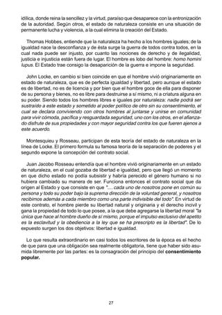 27
idílica, donde reina la sencillez y la virtud, paraíso que desaparece con la entronización
de la autoridad. Según otros, el estado de naturaleza consiste en una situación de
permanente lucha y violencia, a la cual elimina la creación del Estado.
Thomas Hobbes, entiende que la naturaleza ha hecho a los hombres iguales; de la
igualdad nace la desconfianza y de ésta surge la guerra de todos contra todos, en la
cual nada puede ser injusto, por cuanto las nociones de derecho y de ilegalidad,
justicia e injusticia están fuera de lugar. El hombre es lobo del hombre: homo homini
lupus. El Estado trae consigo la desaparición de la guerra e impone la seguridad.
John Locke, en cambio si bien coincide en que el hombre vivió originariamente en
estado de naturaleza, que es de perfecta igualdad y libertad, pero aunque el estado
es de libertad, no es de licencia y por bien que el hombre goce de ella para disponer
de su persona y bienes, no es libre para destruirse a sí mismo, ni a criatura alguna en
su poder. Siendo todos los hombres libres e iguales por naturaleza: nadie podrá ser
sustraído a este estado y sometido al poder político de otro sin su consentimiento, el
cual se declara conviviendo con otros hombres al juntarse y unirse en comunidad
para vivir cómoda, pacífica y resguardada seguridad, uno con los otros, en el afianza-
do disfrute de sus propiedades y con mayor seguridad contra los que fueren ajenos a
este acuerdo.
Montesquieu y Rosseau, participan de esta teoría del estado de naturaleza en la
línea de Locke. El primero formula su famosa teoría de la separación de poderes y el
segundo expone la concepción del contrato social.
Juan Jacobo Rosseau entendía que el hombre vivió originariamente en un estado
de naturaleza, en el cual gozaba de libertad e igualdad, pero que llegó un momento
en que dicho estado no podía subsistir y habría perecido el género humano si no
hubiera cambiado su manera de ser. Funciona entonces el contrato social que da
origen al Estado y que consiste en que ".... cada uno de nosotros pone en común su
persona y todo su poder bajo la suprema dirección de la voluntad general, y nosotros
recibimos además a cada miembro como una parte indivisible del todo". En virtud de
este contrato, el hombre pierde su libertad natural y originaria y el derecho incivil y
gana la propiedad de todo lo que posee, a la que debe agregarse la libertad moral "la
única que hace al hombre dueño de sí mismo, porque el impulso exclusivo del apetito
es la esclavitud y la obediencia a la ley que se ha prescripto es la libertad". De lo
expuesto surgen los dos objetivos: libertad e igualdad.
Lo que resulta extraordinario en casi todos los escritores de la época es el hecho
de que para que una obligación sea realmente obligatoria, tiene que haber sido asu-
mida libremente por las partes: es la consagración del principio del consentimiento
popular.
 