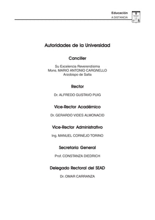 3
Educación
A DISTANCIA
Autoridades de la UniversidadAutoridades de la UniversidadAutoridades de la UniversidadAutoridades de la UniversidadAutoridades de la Universidad
CancillerCancillerCancillerCancillerCanciller
Su Excelencia Reverendísima
Mons. MARIO ANTONIO CARGNELLO
Arzobispo de Salta
RRRRRectorectorectorectorector
Dr. ALFREDO GUSTAVO PUIG
Vice-RVice-RVice-RVice-RVice-Rector Académicoector Académicoector Académicoector Académicoector Académico
Dr. GERARDO VIDES ALMONACID
Vice-RVice-RVice-RVice-RVice-Rector Administrativoector Administrativoector Administrativoector Administrativoector Administrativo
Ing. MANUEL CORNEJO TORINO
Secretaria GeneralSecretaria GeneralSecretaria GeneralSecretaria GeneralSecretaria General
Prof. CONSTANZA DIEDRICH
Delegado RDelegado RDelegado RDelegado RDelegado Rectoral del SEADectoral del SEADectoral del SEADectoral del SEADectoral del SEAD
Dr. OMAR CARRANZA
 