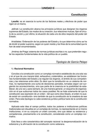33
UNIDAD II
Constitución
Lasalle: es en esencia la suma de los factores reales y efectivos de poder que
rigen en el mismo.
Jellinek: La constitución abarca los principios jurídicos que designan los órganos
supremos del Estado, los modos de su creación, sus relaciones mutuas, fijan el círcu-
lo de su acción y, por último, la situación de cada uno de ellos respecto del poder del
Estado.
Aristóteles: Ordenación de los poderes del Estado y la que determina cómo se ha
de dividir el poder supremo, según en quien resida y los fines de la comunidad que le
han de estar encomendados.
Jiménez de Praga: sistema de normas jurídicas escritas o no, que pretenden regu-
lar los aspectos fundamentales de la vida política de un pueblo.
Tipología de García Pelayo
1.- Racional Normativo
Concibe a la constitución como un complejo normativo establecido de una sola vez
y en el que de una manera total, exhaustiva y sistemática, se establecen las funcio-
nes fundamentales del Estado y se regulan los órganos, el ámbito de sus competen-
cias y las relaciones entre ellos. Es decir que la constitución es un sistema de nor-
mas, no representando una suma de decisiones parciales, tomadas según van sur-
giendo los acontecimientos, sino que parte de la creencia en la posibilidad de esta-
blecer, de una vez y para siempre, de una manera general, un esquema de organiza-
ción en el que subsuman todos los casos posibles. No se trata solamente de que la
constitución sea expresión de un orden - del que como dice Sieyés, el orden no pue-
de existir sin constitución- sino también de que la constitución es la creadora de ese
orden. Para esta tipología no cabe existencia jurídico política fuera de la constitución
normativa.
Aplicada esta idea al campo político, todos los poderes e instituciones políticas
tradicionales son disueltos en un complejo de normas, no representando en sí mismo
instituciones, ni en su conjunto un orden concreto, sino que deben su existencia y
competencias, precisamente a la constitución, considerada como un complejo nor-
mativo.
Esto lleva a otra característica del concepto racional: la despersonalización de la
soberanía y la afirmación de la constitución como soberana.
 