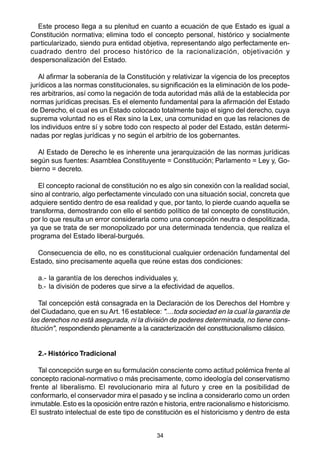 34
Este proceso llega a su plenitud en cuanto a ecuación de que Estado es igual a
Constitución normativa; elimina todo el concepto personal, histórico y socialmente
particularizado, siendo pura entidad objetiva, representando algo perfectamente en-
cuadrado dentro del proceso histórico de la racionalización, objetivación y
despersonalización del Estado.
Al afirmar la soberanía de la Constitución y relativizar la vigencia de los preceptos
jurídicos a las normas constitucionales, su significación es la eliminación de los pode-
res arbitrarios, así como la negación de toda autoridad más allá de la establecida por
normas jurídicas precisas. Es el elemento fundamental para la afirmación del Estado
de Derecho, el cual es un Estado colocado totalmente bajo el signo del derecho, cuya
suprema voluntad no es el Rex sino la Lex, una comunidad en que las relaciones de
los individuos entre sí y sobre todo con respecto al poder del Estado, están determi-
nadas por reglas jurídicas y no según el arbitrio de los gobernantes.
Al Estado de Derecho le es inherente una jerarquización de las normas jurídicas
según sus fuentes: Asamblea Constituyente = Constitución; Parlamento = Ley y, Go-
bierno = decreto.
El concepto racional de constitución no es algo sin conexión con la realidad social,
sino al contrario, algo perfectamente vinculado con una situación social, concreta que
adquiere sentido dentro de esa realidad y que, por tanto, lo pierde cuando aquella se
transforma, demostrando con ello el sentido político de tal concepto de constitución,
por lo que resulta un error considerarla como una concepción neutra o despolitizada,
ya que se trata de ser monopolizado por una determinada tendencia, que realiza el
programa del Estado liberal-burgués.
Consecuencia de ello, no es constitucional cualquier ordenación fundamental del
Estado, sino precisamente aquella que reúne estas dos condiciones:
a.- la garantía de los derechos individuales y,
b.- la división de poderes que sirve a la efectividad de aquellos.
Tal concepción está consagrada en la Declaración de los Derechos del Hombre y
del Ciudadano, que en su Art.16 establece: "....toda sociedad en la cual la garantía de
los derechos no está asegurada, ni la división de poderes determinada, no tiene cons-
titución", respondiendo plenamente a la caracterización del constitucionalismo clásico.
2.- Histórico Tradicional
Tal concepción surge en su formulación consciente como actitud polémica frente al
concepto racional-normativo o más precisamente, como ideología del conservatismo
frente al liberalismo. El revolucionario mira al futuro y cree en la posibilidad de
conformarlo, el conservador mira el pasado y se inclina a considerarlo como un orden
inmutable.Esto es la oposición entre razón e historia, entre racionalismo e historicismo.
El sustrato intelectual de este tipo de constitución es el historicismo y dentro de esta
 