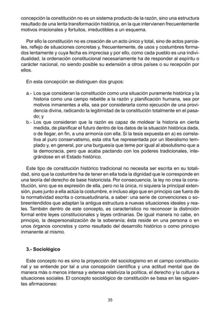 35
concepción la constitución no es un sistema producto de la razón, sino una estructura
resultado de una lenta transformación histórica, en la que intervienen frecuentemente
motivos irracionales y fortuitos, irreductibles a un esquema.
Por ello la constitución no es creación de un acto único y total, sino de actos parcia-
les, reflejo de situaciones concretas y, frecuentemente, de usos y costumbres forma-
dos lentamente y cuya fecha es imprecisa y por ello, como cada pueblo es una indivi-
dualidad, la ordenación constitucional necesariamente ha de responder al espíritu o
carácter nacional, no siendo posible su extensión a otros países o su recepción por
ellos.
En esta concepción se distinguen dos grupos:
a.- Los que consideran la constitución como una situación puramente histórica y la
historia como una campo rebelde a la razón y planificación humana, sea por
motivos inmanentes a ella, sea por considerarla como ejecución de una provi-
dencia divina, radicando la legitimidad de la constitución totalmente en el pasa-
do; y
b.- Los que consideran que la razón es capaz de moldear la historia en cierta
medida, de planificar el futuro dentro de los datos de la situación histórica dada,
o de llegar, en fin, a una armonía con ella. Si la tesis expuesta en a) es correla-
tiva al puro conservatismo, esta otra fue representada por un liberalismo tem-
plado y, en general, por una burguesía que teme por igual al absolutismo que a
la democracia, pero que acaba pactando con los poderes tradicionales, inte-
grándose en el Estado histórico.
Este tipo de constitución histórico tradicional no necesita ser escrita en su totali-
dad, sino que la costumbre ha de tener en ella toda la dignidad que le corresponde en
una teoría del derecho de base historicista. Por consecuencia, la ley no crea la cons-
titución, sino que es expresión de ella, pero no la única, ni siquiera la principal exten-
sión, pues junto a ella actúa la costumbre, e incluso algo que en principio cae fuera de
la normatividad escrita o consuetudinaria, a saber: una serie de convenciones o so-
breentendidos que adaptan la antigua estructura a nuevas situaciones ideales y rea-
les. También dentro de este concepto, es característico no reconocer la distinción
formal entre leyes constitucionales y leyes ordinarias. De igual manera no cabe, en
principio, la despersonalización de la soberanía; ésta reside en una persona o en
unos órganos concretos y como resultado del desarrollo histórico o como principio
inmanente al mismo.
3.- Sociológico
Este concepto no es sino la proyección del sociologismo en el campo constitucio-
nal y se entiende por tal a una concepción científica y una actitud mental que de
manera más o menos intensa y extensa relativiza la política, el derecho y la cultura a
situaciones sociales. El concepto sociológico de constitución se basa en las siguien-
tes afirmaciones:
 