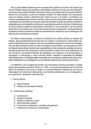 41
Por su parte Heller sostiene que el concepto de lo político es mucho más amplio que
el de lo Estatal, desde que existieron actividades políticas y formas de actividad políti-
ca antes de que hubiera Estado, del mismo modo, que existen aún hoy, grupos políticos
dentro de los Estados y entre los Estados. Easton ha desarrollado una concepción
sobre el sistema político. Partiendo del criterio de que ni el poder ni el Estado son
criterios aceptables para definir la política, afirma que la vida política atañe a todas las
variedades de autoridad que influyen significativamente la clase de política autoritativa
adoptada por una sociedad y la manera en que ella es puesta en práctica. Entiende que
la ciencia política estudia la distribución autoritativa, o sea imperativa, de los valores
dentro de una sociedad, así como la forma que la pone en ejecución, concluyendo que
el sistema político consiste en todos los elementos de interacción que contribuyen a la
distribución autoritativa de valores.
El criterio tradicionalista, al reducir el ámbito de la ciencia política al estudio del
Estado, deja injustificadamente fuera de sus límites a numerosas e importantes ma-
terias específicamente políticas. Por ello se prefiere extender el recinto de investiga-
ción de esta disciplina a todo lo relativo al poder en la sociedad, el cual aparece como
la infraestructura de las instituciones sociopolíticas.Esta concepción apareja una consi-
derable ampliación del campo de la ciencia política y hasta una cierta indefinición en
sus fronteras, sumamente difíciles de establecer con respecto a la antropología, la
sociología, la psicología y otras ciencias afines, creando la necesidad de estudios
interdisciplinarios y la indispensable necesidad de una estrecha colaboración de los cien-
tíficos dedicados a la investigación en las distintas áreas de las ciencias del hombre.
La UNESCO, con el objeto de buscar una coincidencia acerca del objeto y límites
de la ciencia política reunió en París, en 1.948, a un grupo de expertos que no trató de
definir la disciplina, sino que se dirigió a enumerar aquellas materias en las que se
interesaban de hecho las instituciones y los hombres dedicados a su investigación y
su enseñanza, resultando esta lista tipo:
I.- Teoría política
a.- Teoría Política
b.- Historia de las Ideas Políticas
II.- Instituciones políticas
a.- Constitución
b.- Gobierno Central
c.- Gobierno regional y local
d.- Administración pública
e.- Funciones económicas y sociales del gobierno
f.- Instituciones políticas y comparadas
 