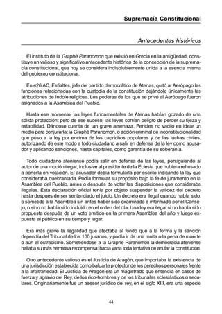 44
Supremacía Constitucional
Antecedentes históricos
El instituto de la Graphè Paranomon que existió en Grecia en la antigüedad, cons-
tituye un valioso y significativo antecedente histórico de la concepción de la suprema-
cía constitucional, que hoy se considera indisolublemente unida a la esencia misma
del gobierno constitucional.
En 426 AC, Esfialtes, jefe del partido democrático de Atenas, quitó al Aerópago las
funciones relacionadas con la custodia de la constitución dejándole únicamente las
atribuciones de índole religiosa. Los poderes de los que se privó al Aerópago fueron
asignados a la Asamblea del Pueblo.
Hasta ese momento, las leyes fundamentales de Atenas habían gozado de una
sólida protección; pero de ese suceso, las leyes corrían peligro de perder su fijeza y
estabilidad. Dándose cuenta de tan grave amenaza, Pericles no vaciló en idear un
medio para conjurarla; la Graphè Paranomon, o acción criminal de inconstitucionalidad
que puso a la ley por encima de los caprichos populares y de las luchas civiles,
autorizando de este modo a todo ciudadano a salir en defensa de la ley como acusa-
dor y aplicando sanciones, hasta capitales, como garantía de su soberanía.
Todo ciudadano ateniense podía salir en defensa de las leyes, persiguiendo al
autor de una moción ilegal, inclusive al presidente de la Eclesia que hubiera rehusado
a ponerla en votación. El acusador debía formularla por escrito indicando la ley que
consideraba quebrantada. Podía formular su propósito bajo la fe de juramento en la
Asamblea del Pueblo, antes o después de votar las disposiciones que consideraba
ilegales. Esta declaración oficial tenía por objeto suspender la validez del decreto
hasta después de ser sentenciado el juicio. Un decreto era ilegal cuando había sido,
o sometido a la Asamblea sin antes haber sido examinado e informado por el Conse-
jo, o sino no había sido incluido en el orden del día. Una ley era ilegal si no había sido
propuesta después de un voto emitido en la primera Asamblea del año y luego ex-
puesta al público en su tiempo y lugar.
Era más grave la ilegalidad que afectaba al fondo que a la forma y la sanción
dependía del Tribunal de los 100 jurados, y podía ir de una multa o la pena de muerte
o aún al ostracismo. Sometiéndose a la Graphè Paranomon la democracia ateniense
hallaba su más hermosa recompensa:hacía vana toda tentativa de anular la constitución.
Otro antecedente valioso es el Justicia de Aragón, que importaba la existencia de
una jurisdicción establecida como baluarte protector de los derechos personales frente
a la arbitrariedad. El Justicia de Aragón era un magistrado que entendía en casos de
fuerza y agravio del Rey, de los rico-hombres y de los tribunales eclesiásticos o secu-
lares. Originariamente fue un asesor jurídico del rey, en el siglo XIII, era una especie
 