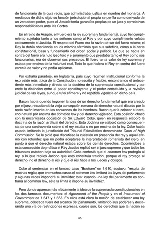 45
de funcionario de la cura regis, que administraba justicia en nombre del monarca. A
mediados de dicho siglo su función jurisdiccional propia se perfila como derivada de
un verdadero poder, pues el Justicia tenía garantías propias de un juez y correlativas
responsabilidades ante las Cortes.
En el reino de Aragón, el Fuero era la ley suprema y fundamental, cuyo fiel cumpli-
miento sujetaba tanto a los señores como al Rey y por cuyo cumplimiento velaba
celosamente el Justicia. El respeto del Fuero era la razón de ser del fuero mismo; el
Rey le debía obediencia en los mismos términos que sus súbditos, como a la carta
constitucional, base y fundamento del orden social y político. Lo que se hacía en
contra del fuero era nulo ipso foro y el juramento que prestaba tanto el Rey como sus
funcionarios, era de observar sus preceptos. El fuero tenía valor de ley suprema y
estaba por encima de la voluntad real. Todo lo que hiciera el Rey en contra del fuero
carecía de valor y no podía aplicarse.
Por extraña paradoja, en Inglaterra, país cuyo régimen institucional conforma la
expresión más típica de la Constitución no escrita y flexible, encontramos el antece-
dente más inmediato y directo de la doctrina de la supremacía constitucional y por
ende la distinción entre el poder constituyente y el poder constituido y la revisión
judicial de las leyes, aunque tuvo efímera y no repetida vigencia en dicho país.
Bacon había querido imponer la idea de un derecho fundamental que era creado
por el juez, resucitando la vieja concepción romana del derecho natural dictado por la
recta razón inscrita en los corazones de los hombres. Bacon quería colocar el dere-
cho natural por encima del common law y del derecho legislado. Esta posición chocó
con la encarnizada oposición de Sir Edward Coke, quien en respuesta elaboró la
doctrina de la razón artificial del derecho. Esta doctrina se elaboró como consecuen-
cia de una controversia sobre si el rey estaba o no por encima de la ley. Coke había
estado limitando la jurisdicción del Tribunal Eclesiástico denominado Court of High
Commission. Se le pidió que discutiese la cuestión en presencia del rey y aquél afir-
mó con rotundez que no podía aceptarse la interpretación romanista del clero, en
punto a que el derecho natural estaba sobre los demás derechos. Oponiéndose a
esta concepción dogmática el Rey Jacobo replicó ser el juez supremo y que todos los
tribunales estaban bajo su autoridad. Coke contestó que el common law protegía al
rey, a lo que replicó Jacobo que esto constituía traición, porque el rey protege al
derecho, no el derecho al rey y que el rey hace a los jueces y obispos.
Coke al sentenciar en el famoso caso "Bonham" en 1.610, sostuvo: "resulta de
muchas reglas que en muchos casos el common law limitará las leyes del parlamento
y algunas veces impondrá su invalidez total: cuando una ley del parlamento es con-
traria al common law, éste la limita o impone su invalidez".
Pero donde aparece más nítidamente la idea de la supremacía constitucional es en
los dos famosos documentos: el Agreement of the People y en el Instrument of
Government de 1.647 y 1.653. En ellos está clara la noción de establecer una ley
suprema, colocada fuera del alcance del parlamento, limitando sus poderes y decla-
rando una vía de restricciones expresas, cuales son, los derechos que la nación se
 