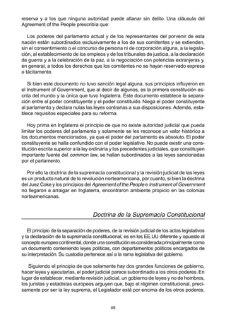 46
reserva y a los que ninguna autoridad puede allanar sin delito. Una cláusula del
Agreement of the People prescribía que:
Los poderes del parlamento actual y de los representantes del porvenir de esta
nación están subordinados exclusivamente a los de sus comitentes y se extienden,
sin el consentimiento o el concurso de persona ni de corporación alguna, a la legisla-
ción, al establecimiento de los empleos y de los tribunales de justicia, a la declaración
de guerra y a la celebración de la paz, a la negociación con potencias extranjeras y,
en general, a todos los derechos que los comitentes no se hayan reservado expresa
o tácitamente.
Si bien este documento no tuvo sanción legal alguna, sus principios influyeron en
el Instrument of Government, que al decir de algunos, es la primera constitución es-
crita del mundo y la única que tuvo Inglaterra. Este documento establece la separa-
ción entre el poder constituyente y el poder constituido. Niega el poder constituyente
al parlamento y declara nulas las leyes contrarias a sus disposiciones. Además, esta-
blece requisitos especiales para su reforma.
Hoy prima en Inglaterra el principio de que no existe autoridad judicial que pueda
limitar los poderes del parlamento y solamente se les reconoce un valor histórico a
los documentos mencionados, ya que el poder del parlamento es absoluto. El poder
constituyente se halla confundido con el poder legislativo. No puede existir una cons-
titución escrita superior a la ley ordinaria y los precedentes judiciales, que constituyen
importante fuente del common law, se hallan subordinados a las leyes sancionadas
por el parlamento.
Por ello la doctrina de la supremacía constitucional y la revisión judicial de las leyes
es un producto natural de la revolución norteamericana, por cuanto, si bien la doctrina
del Juez Coke y los principios del Agreement of the People e Instrument of Government
no llegaron a arraigar en Inglaterra, encontraron ambiente propicio en las colonias
norteamericanas.
Doctrina de la Supremacía Constitucional
El principio de la separación de poderes, de la revisión judicial de los actos legislativos
y la declaración de la supremacía constitucional, es en los EE.UU diferente y opuesto al
conceptoeuropeocontinental,dondeunaconstituciónesconsideradaprincipalmentecomo
un documento conteniendo leyes políticas, con departamentos políticos encargados de
su interpretación. Su custodia pertenece así a la rama legislativa del gobierno.
Siguiendo el principio de que solamente hay dos grandes funciones de gobierno,
hacer leyes y ejecutarlas, el poder judicial parece subordinado a los otros poderes.En
lugar de establecer, mediante revisión judicial, un gobierno de leyes y no de hombres,
los juristas y estadistas europeos arguyen que, bajo el régimen constitucional, preci-
samente por ser la ley suprema, el Legislador está por encima de los otros poderes.
 