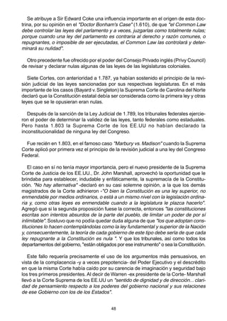 48
Se atribuye a Sir Edward Coke una influencia importante en el origen de esta doc-
trina, por su opinión en el "Doctor Bonham's Case" (1.610), de que "el Common Law
debe controlar las leyes del parlamento y a veces, juzgarlas como totalmente nulas;
porque cuando una ley del parlamento es contraria al derecho y razón comunes, o
repugnantes, o imposible de ser ejecutadas, el Common Law las controlará y deter-
minará su nulidad".
Otro precedente fue ofrecido por el poder del Consejo Privado inglés (Privy Council)
de revisar y declarar nulas algunas de las leyes de las legislaturas coloniales.
Siete Cortes, con anterioridad a 1.787, ya habían sostenido el principio de la revi-
sión judicial de las leyes sancionadas por sus respectivas legislaturas. En el más
importante de los casos (Bayard v. Singleton) la Suprema Corte de Carolina del Norte
declaró que la Constitución estatal debía ser considerada como la primera ley y otras
leyes que se le opusieran eran nulas.
Después de la sanción de la Ley Judicial de 1.789, los tribunales federales ejercie-
ron el poder de determinar la validez de las leyes, tanto federales como estaduales.
Pero hasta 1.803 la Suprema Corte de los EE.UU no habían declarado la
inconstitucionalidad de ninguna ley del Congreso.
Fue recién en 1.803, en el famoso caso "Marbury vs. Madison" cuando la Suprema
Corte aplicó por primera vez el principio de la revisión judicial a una ley del Congreso
Federal.
El caso en sí no tenía mayor importancia, pero el nuevo presidente de la Suprema
Corte de Justicia de los EE.UU., Dr. John Marshall, aprovechó la oportunidad que le
brindaba para establecer, indudable y enfáticamente, la supremacía de la Constitu-
ción. "No hay alternativa" -declaró en su casi solemne opinión, a la que los demás
magistrados de la Corte adhirieron -"O bien la Constitución es una ley superior, no
enmendable por medios ordinarios, o está a un mismo nivel con la legislación ordina-
ria y, como otras leyes es enmendable cuando a la legislatura le plazca hacerlo".
Agregó que si la segunda proposición fuese la correcta, entonces "las constituciones
escritas son intentos absurdos de la parte del pueblo, de limitar un poder de por sí
inlimitable". Sostuvo que no podía quedar duda alguna de que "los que adoptan cons-
tituciones lo hacen contemplándolas como la ley fundamental y superior de la Nación
y, consecuentemente, la teoría de cada gobierno de este tipo debe serla de que cada
ley repugnante a la Constitución es nula ". Y que los tribunales, así como todos los
departamentos del gobierno, "están obligados por ese instrumento" o sea la Constitución.
Este fallo requería precisamente el uso de los argumentos más persuasivos, en
vista de la complacencia -y a veces prepotencia- del Poder Ejecutivo y el descrédito
en que la misma Corte había caído por su carencia de imaginación y seguridad bajo
los tres primeros presidentes. Al decir de Warren -ex presidente de la Corte- Marshall
llevó a la Corte Suprema de los EE.UU un "sentido de dignidad y de dirección... clari-
dad de pensamiento respecto a los poderes del gobierno nacional y sus relaciones
de ese Gobierno con los de los Estados".
 