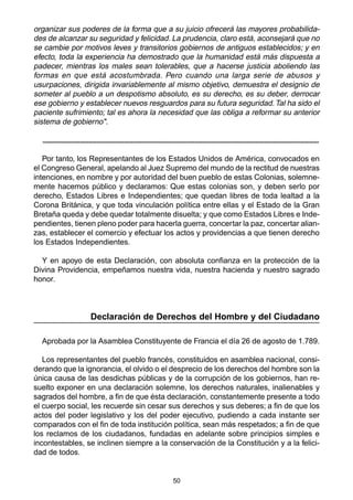 50
organizar sus poderes de la forma que a su juicio ofrecerá las mayores probabilida-
des de alcanzar su seguridad y felicidad. La prudencia, claro está, aconsejará que no
se cambie por motivos leves y transitorios gobiernos de antiguos establecidos; y en
efecto, toda la experiencia ha demostrado que la humanidad está más dispuesta a
padecer, mientras los males sean tolerables, que a hacerse justicia aboliendo las
formas en que está acostumbrada. Pero cuando una larga serie de abusos y
usurpaciones, dirigida invariablemente al mismo objetivo, demuestra el designio de
someter al pueblo a un despotismo absoluto, es su derecho, es su deber, derrocar
ese gobierno y establecer nuevos resguardos para su futura seguridad.Tal ha sido el
paciente sufrimiento; tal es ahora la necesidad que las obliga a reformar su anterior
sistema de gobierno".
..........................................................................................................................................................................................................................................................................................................................
Por tanto, los Representantes de los Estados Unidos de América, convocados en
el Congreso General, apelando al Juez Supremo del mundo de la rectitud de nuestras
intenciones, en nombre y por autoridad del buen pueblo de estas Colonias, solemne-
mente hacemos público y declaramos: Que estas colonias son, y deben serlo por
derecho, Estados Libres e Independientes; que quedan libres de toda lealtad a la
Corona Británica, y que toda vinculación política entre ellas y el Estado de la Gran
Bretaña queda y debe quedar totalmente disuelta; y que como Estados Libres e Inde-
pendientes, tienen pleno poder para hacerla guerra, concertar la paz, concertar alian-
zas, establecer el comercio y efectuar los actos y providencias a que tienen derecho
los Estados Independientes.
Y en apoyo de esta Declaración, con absoluta confianza en la protección de la
Divina Providencia, empeñamos nuestra vida, nuestra hacienda y nuestro sagrado
honor.
Declaración de Derechos del Hombre y del Ciudadano
Aprobada por la Asamblea Constituyente de Francia el día 26 de agosto de 1.789.
Los representantes del pueblo francés, constituidos en asamblea nacional, consi-
derando que la ignorancia, el olvido o el desprecio de los derechos del hombre son la
única causa de las desdichas públicas y de la corrupción de los gobiernos, han re-
suelto exponer en una declaración solemne, los derechos naturales, inalienables y
sagrados del hombre, a fin de que ésta declaración, constantemente presente a todo
el cuerpo social, les recuerde sin cesar sus derechos y sus deberes; a fin de que los
actos del poder legislativo y los del poder ejecutivo, pudiendo a cada instante ser
comparados con el fin de toda institución política, sean más respetados; a fin de que
los reclamos de los ciudadanos, fundadas en adelante sobre principios simples e
incontestables, se inclinen siempre a la conservación de la Constitución y a la felici-
dad de todos.
 