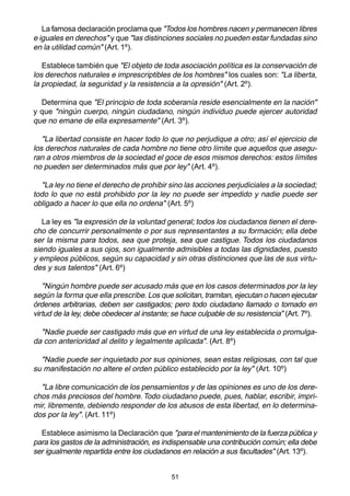 51
La famosa declaración proclama que "Todos los hombres nacen y permanecen libres
e iguales en derechos" y que "las distinciones sociales no pueden estar fundadas sino
en la utilidad común" (Art. 1º).
Establece también que "El objeto de toda asociación política es la conservación de
los derechos naturales e imprescriptibles de los hombres" los cuales son: "La liberta,
la propiedad, la seguridad y la resistencia a la opresión" (Art. 2º).
Determina que "El principio de toda soberanía reside esencialmente en la nación"
y que "ningún cuerpo, ningún ciudadano, ningún individuo puede ejercer autoridad
que no emane de ella expresamente" (Art. 3º).
"La libertad consiste en hacer todo lo que no perjudique a otro; así el ejercicio de
los derechos naturales de cada hombre no tiene otro límite que aquellos que asegu-
ran a otros miembros de la sociedad el goce de esos mismos derechos: estos límites
no pueden ser determinados más que por ley" (Art. 4º).
"La ley no tiene el derecho de prohibir sino las acciones perjudiciales a la sociedad;
todo lo que no está prohibido por la ley no puede ser impedido y nadie puede ser
obligado a hacer lo que ella no ordena" (Art. 5º)
La ley es "la expresión de la voluntad general; todos los ciudadanos tienen el dere-
cho de concurrir personalmente o por sus representantes a su formación; ella debe
ser la misma para todos, sea que proteja, sea que castigue. Todos los ciudadanos
siendo iguales a sus ojos, son igualmente admisibles a todas las dignidades, puesto
y empleos públicos, según su capacidad y sin otras distinciones que las de sus virtu-
des y sus talentos" (Art. 6º)
"Ningún hombre puede ser acusado más que en los casos determinados por la ley
según la forma que ella prescribe. Los que solicitan, tramitan, ejecutan o hacen ejecutar
órdenes arbitrarias, deben ser castigados; pero todo ciudadano llamado o tomado en
virtud de la ley, debe obedecer al instante; se hace culpable de su resistencia" (Art. 7º).
"Nadie puede ser castigado más que en virtud de una ley establecida o promulga-
da con anterioridad al delito y legalmente aplicada". (Art. 8º)
"Nadie puede ser inquietado por sus opiniones, sean estas religiosas, con tal que
su manifestación no altere el orden público establecido por la ley" (Art. 10º)
"La libre comunicación de los pensamientos y de las opiniones es uno de los dere-
chos más preciosos del hombre. Todo ciudadano puede, pues, hablar, escribir, impri-
mir, libremente, debiendo responder de los abusos de esta libertad, en lo determina-
dos por la ley". (Art. 11º)
Establece asimismo la Declaración que "para el mantenimiento de la fuerza pública y
para los gastos de la administración, es indispensable una contribución común; ella debe
ser igualmente repartida entre los ciudadanos en relación a sus facultades" (Art. 13º).
 