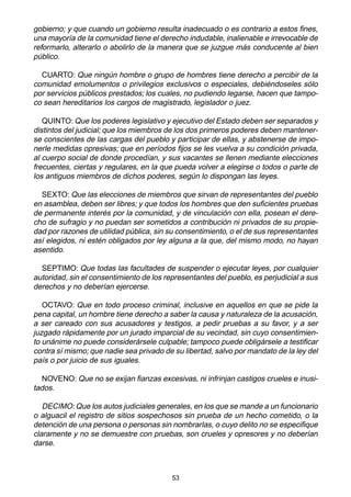 53
gobierno; y que cuando un gobierno resulta inadecuado o es contrario a estos fines,
una mayoría de la comunidad tiene el derecho indudable, inalienable e irrevocable de
reformarlo, alterarlo o abolirlo de la manera que se juzgue más conducente al bien
público.
CUARTO: Que ningún hombre o grupo de hombres tiene derecho a percibir de la
comunidad emolumentos o privilegios exclusivos o especiales, debiéndoseles sólo
por servicios públicos prestados; los cuales, no pudiendo legarse, hacen que tampo-
co sean hereditarios los cargos de magistrado, legislador o juez.
QUINTO: Que los poderes legislativo y ejecutivo del Estado deben ser separados y
distintos del judicial; que los miembros de los dos primeros poderes deben mantener-
se conscientes de las cargas del pueblo y participar de ellas, y abstenerse de impo-
nerle medidas opresivas; que en períodos fijos se les vuelva a su condición privada,
al cuerpo social de donde procedían, y sus vacantes se llenen mediante elecciones
frecuentes, ciertas y regulares, en la que pueda volver a elegirse o todos o parte de
los antiguos miembros de dichos poderes, según lo dispongan las leyes.
SEXTO: Que las elecciones de miembros que sirvan de representantes del pueblo
en asamblea, deben ser libres; y que todos los hombres que den suficientes pruebas
de permanente interés por la comunidad, y de vinculación con ella, posean el dere-
cho de sufragio y no puedan ser sometidos a contribución ni privados de su propie-
dad por razones de utilidad pública, sin su consentimiento, o el de sus representantes
así elegidos, ni estén obligados por ley alguna a la que, del mismo modo, no hayan
asentido.
SEPTIMO: Que todas las facultades de suspender o ejecutar leyes, por cualquier
autoridad, sin el consentimiento de los representantes del pueblo, es perjudicial a sus
derechos y no deberían ejercerse.
OCTAVO: Que en todo proceso criminal, inclusive en aquellos en que se pide la
pena capital, un hombre tiene derecho a saber la causa y naturaleza de la acusación,
a ser careado con sus acusadores y testigos, a pedir pruebas a su favor, y a ser
juzgado rápidamente por un jurado imparcial de su vecindad, sin cuyo consentimien-
to unánime no puede considerársele culpable; tampoco puede obligársele a testificar
contra sí mismo; que nadie sea privado de su libertad, salvo por mandato de la ley del
país o por juicio de sus iguales.
NOVENO: Que no se exijan fianzas excesivas, ni infrinjan castigos crueles e inusi-
tados.
DECIMO: Que los autos judiciales generales, en los que se mande a un funcionario
o alguacil el registro de sitios sospechosos sin prueba de un hecho cometido, o la
detención de una persona o personas sin nombrarlas, o cuyo delito no se especifique
claramente y no se demuestre con pruebas, son crueles y opresores y no deberían
darse.
 