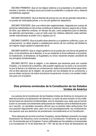54
DECIMO PRIMERO: Que en los litigios relativos a la propiedad y en pleitos entre
hombre y hombre, el antiguo juicio por jurado es preferible a cualquier otro y debería
considerarse sagrado.
DECIMO SEGUNDO: Que la libertad de prensa es uno de los grandes baluartes y
no puede ser restringida jamás, a no ser por gobiernos despóticos.
DECIMO TERCERO: Que una milicia bien reglamentada, integrada por cuerpo de
personas adiestradas en las armas constituye la defensa natural y segura de un Esta-
do libre; que deberían evitarse, en tiempo de paz, como peligrosos para la libertad,
los ejércitos permanentes; y que en todo caso los militares deberían estar estricta-
mente subordinados al poder civil y regidos por él.
DECIMO CUARTO: Que el pueblo tiene derecho a un gobierno uniforme; y que, en
consecuencia, no debe erigirse o establecerse dentro de los confines del Gobierno
de Virginia ningún gobierno separado de él.
DECIMO QUINTO: Que a ningún gobierno se le puede dar una forma de gobierno
libre, ni los beneficios de la libertad, si no es mediante la firme adhesión a la justicia,
la moderación, la templanza, la frugalidad y la virtud, haciendo empleo constante de
los principios fundamentales.
DECIMO SEXTO: Que la religión, o los deberes que tenemos para con nuestro
Creador, y la manera de cumplirlos, sólo pueden regirse por la razón y la convicción,
no por la fuerza o la violencia; en consecuencia, todos los hombres tienen igual dere-
cho al libre ejercicio de la religión, de acuerdo con los dictados de su conciencia; y
que es deber recíproco de todos el practicar la paciencia, el amor y la caridad cristia-
nas para con el prójimo.
Diez primeras enmiendas de la Constitución de los Estados
Unidos de América
Los autores de la Constitución de los Estados Unidos de América no incluyeron en
este documento una declaración de derechos. La razón de esta omisión no fue indife-
rencia hacia los derechos fundamentales, sino la impresión que, dado que la Consti-
tución no concedía concretamente atribuciones en materias como la libertad de pren-
sa o reunión, no resultaba necesario afirmar que no existían tales atribuciones. Era
una posición lógicamente sana, pero no lo era psicológicamente: los norteamerica-
nos querían que sus derechos se proclamaran concretamente en la Constitución.
Poco después de reunirse el primer Congreso, James Madison presentó una larga
Declaración de Derechos como enmienda a la Constitución. Finalmente se aproba-
ron 10 enmiendas por el Congreso. Fueron ratificadas por los estados e incorporadas
a la Constitución el 15 de diciembre de 1.791. Se les dio el título de Declaración de
 