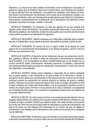 55
Derechos. La mayoría de ellas estaban formuladas como limitaciones impuestas al
gobierno: cosas que el Gobierno Nacional no podía hacer. Con el tiempo se conside-
ró que en general eran de aplicación a los gobiernos estatales. Casi todos los Esta-
dos tienen una Declaración de Derechos como parte de la Constitución estatal o en
forma de enmienda a ella: por consiguiente puede decirse que todos los norteameri-
canos gozan universalmente de la protección de la declaración de derechos contra
cualquier autoridad municipal, estatal o nacional.
ARTICULO PRIMERO: El Congreso no hará ley alguna por la que adopte una
religión como oficial del Estado o se prohiba practicarla libremente, o que coarte la
libertad de palabra o de imprenta, el derecho del pueblo para reunirse pacíficamente
y para pedir al gobierno la reparación de agravios.
ARTICULO SEGUNDO: Siendo necesaria una milicia bien ordenada para la seguri-
dad de un Estado libre, no se violará el derecho del pueblo de poseer y portar armas.
ARTICULO TERCERO: En tiempo de paz a ningún militar se le alojará en casa
alguna sin el consentimiento del propietario; ni en tiempo de guerra, como no sea en
la forma que prescriba la ley.
ARTICULO CUARTO: El derecho de los habitantes de que sus personas, domici-
lios, papeles y efectos se hallen a salvo de pesquisas y aprehensiones arbitrarias,
será inviolable, y no se expedirán al efecto mandamientos que no se apoyen en un
motivo verosímil, estén corroborados mediante juramento o protesta y describirán
con particularidad el lugar que deba ser registrado y las personas o cosas que han de
ser detenidas o embargadas.
ARTICULO QUINTO: Nadie estará obligado a responder de un delito castigado
con la pena capital u otra infamante si un gran jurado no lo denuncia o acusa, a
excepción de los casos que se presenten en las fuerzas de mar o tierra o en la milicia
nacional cuando se encuentren en servicio efectivo en tiempo de guerra o peligro
público.Tampoco se pondrá a personal alguno dos veces en peligro de perder la vida
o algún miembro con motivo del mismo delito; ni se le compelerá a declarar contra sí
misma en ningún juicio criminal; ni se le privará de la vida, la libertad o la propiedad
sin el debido proceso legal, ni se ocupará la propiedad privada para uso público sin
una justa indemnización.
ARTICULO SEXTO: En toda causa criminal, el acusado gozará del derecho de ser
juzgado rápidamente y en público por un jurado imparcial del distrito y Estado en que
el delito se haya cometido. Distrito que deberá haber sido determinado previamente
por la ley; así como de que se le haga saber la naturaleza y causa de la acusación, de
que se le caree con los testigos que depongan en su contra, de que se obligue a
comparecer a los testigos que le favorezcan y de contar con la ayuda de un abogado
que le defienda.
ARTICULO SEPTIMO: El derecho a que se ventilen en un jurado los juicios sujetos
a derecho consuetudinario, en que el valor que se controvierta exceda de 20 dólares,
 