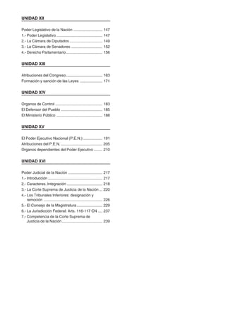6
UNIDAD XII
Poder Legislativo de la Nación ........................... 147
1.- Poder Legislativo ........................................... 147
2.- La Cámara de Diputados............................... 149
3.- La Cámara de Senadores ............................. 152
4.- Derecho Parlamentario.................................. 156
UNIDAD XIII
Atribuciones del Congreso.................................. 163
Formación y sanción de las Leyes ..................... 171
UNIDAD XIV
Organos de Control ............................................ 183
El Defensor del Pueblo ....................................... 185
El Ministerio Público ........................................... 188
UNIDAD XV
El Poder Ejecutivo Nacional (P.E.N.) .................. 191
Atribuciones del P.E.N. ....................................... 205
Organos dependientes del Poder Ejecutivo ........ 210
UNIDAD XVI
Poder Judicial de la Nación ................................ 217
1.- Introducción ................................................... 217
2.- Caracteres. Integración ................................. 218
3.- La Corte Suprema de Justicia de la Nación ... 220
4.- Los Tribunales Inferiores: designación y
remoción ....................................................... 226
5.- El Consejo de la Magistratura........................ 229
6.- La Jurisdicción Federal: Arts. 116-117 CN .... 237
7.- Competencia de la Corte Suprema de
Justicia de la Nación...................................... 239
 