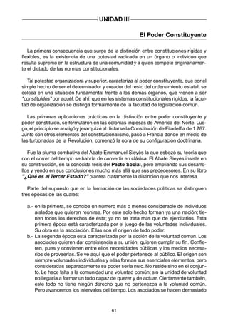 61
UNIDAD III
El Poder Constituyente
La primera consecuencia que surge de la distinción entre constituciones rígidas y
flexibles, es la existencia de una potestad radicada en un órgano o individuo que
resulta supremo en la estructura de una comunidad y a quien compete originariamen-
te el dictado de las normas constitucionales.
Tal potestad organizadora y superior, caracteriza al poder constituyente, que por el
simple hecho de ser el determinador y creador del resto del ordenamiento estatal, se
coloca en una situación fundamental frente a los demás órganos, que vienen a ser
"constituidos" por aquél. De ahí, que en los sistemas constitucionales rígidos, la facul-
tad de organización se distinga formalmente de la facultad de legislación común.
Las primeras aplicaciones prácticas en la distinción entre poder constituyente y
poder constituido, se formularon en las colonias inglesas de América del Norte. Lue-
go, el principio se arraigó y jerarquizó al dictarse la Constitución de Filadelfia de 1.787.
Junto con otros elementos del constitucionalismo, pasó a Francia donde en medio de
las turbonadas de la Revolución, comenzó la obra de su configuración doctrinaria.
Fue la pluma combativa del Abate Emmanuel Sieyès la que esbozó su teoría que
con el correr del tiempo se habría de convertir en clásica. El Abate Sieyès insiste en
su construcción, en la conocida tesis del Pacto Social, pero ampliando sus desarro-
llos y yendo en sus conclusiones mucho más allá que sus predecesores. En su libro
"¿Qué es el Tercer Estado?" plantea claramente la distinción que nos interesa.
Parte del supuesto que en la formación de las sociedades políticas se distinguen
tres épocas de las cuales:
a.- en la primera, se concibe un número más o menos considerable de individuos
aislados que quieren reunirse. Por este solo hecho forman ya una nación; tie-
nen todos los derechos de ésta; ya no se trata más que de ejercitarlos. Esta
primera época está caracterizada por el juego de las voluntades individuales.
Su obra es la asociación. Ellas son el origen de todo poder.
b.- La segunda época está caracterizada por la acción de la voluntad común. Los
asociados quieren dar consistencia a su unión; quieren cumplir su fin. Confie-
ren, pues y convienen entre ellos necesidades públicas y los medios necesa-
rios de proveerlas. Se ve aquí que el poder pertenece al público. El origen son
siempre voluntades individuales y ellas forman sus esenciales elementos; pero
consideradas separadamente su poder sería nulo. No reside sino en el conjun-
to. Le hace falta a la comunidad una voluntad común; sin la unidad de voluntad
no llegaría a formar un todo capaz de querer y de actuar. Ciertamente también,
este todo no tiene ningún derecho que no pertenezca a la voluntad común.
Pero avancemos los intervalos del tiempo. Los asociados se hacen demasiado
 
