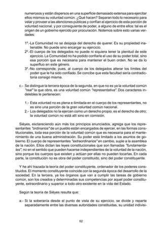 62
numerosos y están dispersos en una superficie demasiado extensa para ejercitar
ellos mismos su voluntad común. ¿Qué hacen? Separan todo lo necesario para
velar y proveer a las atenciones públicas y confían el ejercicio de esta porción de
voluntad nacional, y por consiguiente de poder, a alguno de entre ellos: tal es el
origen de un gobierno ejercido por procuración. Notemos sobre esto varias ver-
dades:
1º.-La Comunidad no se despoja del derecho de querer. Es su propiedad ina-
lienable. No puede sino encargar su ejercicio.
2º.-El cuerpo de los delegados no puede ni siquiera tener la plenitud de este
ejercicio. La Comunidad no ha podido confiarle el uso de su poder total, sino
esa porción que es necesaria para mantener el buen orden. No se da lo
superfluo en este género.
3º.-No corresponde, pues, al cuerpo de los delegados alterar los límites del
poder que le ha sido confiado. Se concibe que esta facultad sería contradic-
toria consigo misma.
c.- Se distingue la tercera época de la segunda, en que no es ya la voluntad común
"real" la que obra, es una voluntad común "representativa". Dos caracteres in-
delebles le pertenecen:
1.- Esta voluntad no es plena e ilimitada en el cuerpo de los representantes, no
es sino una porción de la gran voluntad común nacional.
2.- Los delegados no la ejercen como un derecho propio, es el derecho de otro;
la voluntad común no está allí sino en comisión.
Sièyes, esclareciendo aún más los principios enunciados, agrega que los repre-
sentantes "ordinarios" de un pueblo están encargados de ejercer, en las formas cons-
titucionales, toda esa porción de la voluntad común que es necesaria para el mante-
nimiento de una buena administración. Su poder está limitado a los asuntos de go-
bierno. El cuerpo de representantes "extraordinarios" en cambio, suple a la asamblea
de la nación. Ellos dictan las leyes constitucionales que son llamadas "fundamenta-
les", no en el sentido que pueden hacerse independientes de la voluntad de la nación,
sino porque los cuerpos que existen y actúan por ellas no pueden tocarlas. En cada
parte, la constitución no es obra del poder constituido, sino del poder constituyente.
Y he ahí trazada la teoría del poder constituyente, ordenador de los poderes cons-
tituidos. El momento constituyente coincide con la segunda época del desarrollo de la
sociedad. En la tercera, ya los órganos que van a cumplir las tareas de gobierno
común, son los creados y determinadas sus competencias por aquel poder constitu-
yente, extraordinario y superior a todo otro existente en la vida del Estado.
Según la teoría de Sièyes resulta que:
a.- Si la soberanía desde el punto de vista de su ejercicio, se divide y reparte
separadamente entre las diversas autoridades constituidas, su unidad indivisi-
 
