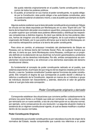 63
ble queda retenida originariamente en el pueblo, fuente constituyente única y
común de todos los poderes públicos.
b.- El pueblo, al conservar en sus manos el poder constituyente, no queda obliga-
do por la Constitución: ésta podrá obligar a las autoridades constituidas, pero
no puede encadenar al soberano mismo, o sea al pueblo que siempre es dueño
de cambiarla.
Algunos autores sostienen que la tesis del poder constituyente enunciada por Sièyes
se vincula con las ideas expuestas por Montesquieu en su obra "Esprit del Lois". Tal
teoría de la tripartición del poder enunciada en aquel libro, presupone la presencia de
un poder superior que concede esos poderes diferenciados y distribuye las respecti-
vas competencias a distintos órganos. Es decir que detrás de los tres poderes clási-
cos, hemos de imaginar una otra potestad primigenia, de la cual emana el régimen
organizado del Estado, por lo que podría afirmarse que la teoría de Montesquieu en
una marcha retrospectiva conduce a la teoría del poder constituyente.
Para otros en cambio, el antecesor inmediato del planteamiento de Sièyes es
Rosseau con su famosa teoría del Contrato Social. Pero, de cualquier manera que
ello sea, lo cierto es que, tanto Montesquieu como Rosseau, confluyen en un propó-
sito definido en la elaboración de sus doctrinas: la función garantizadora y protectora
de la libertad y de los derechos individuales. Por ello, ambas concepciones se com-
plementan recíprocamente y se entroncan a los elementos esenciales del derecho
constitucional clásico.
Es fundamental al concepto de poder constituyente radicado en el pueblo, que
estamos exponiendo, el principio de que ninguno de los órganos creados por la Cons-
titución, o sea los "poderes constituidos" puedan ejercer funciones de poder constitu-
yente. Ello rompería el dogma de que corresponde al pueblo decidir o efectuar la
reforma o sustitución de la Constitución, dejando en manos de un individuo o grupo
de individuos decisión tan trascendente y, además, destruiría el valor de garantía
sobre el cual gira toda esta concepción.
Poder Constituyente originario y derivado
Corresponde establecer dos situaciones que conviene perfilar cuidadosamente: la
primera nos pone frente a un Estado que está por comenzar su vida jurídica o está
por reiniciarla con un nuevo sentido, a raíz de una interrupción en su decurso normal,
por ejemplo, como consecuencia de una revolución. La segunda situación implica la
existencia de un régimen constitucional vigente, al cual se desea modificar o sustituir
dentro de los cauces normales.
Poder Constituyente Originario
Considerando que el poder constituyente es por naturaleza el punto de origen de la
normativa del Estado, resulta comprensible que cuando nos referimos a un poder
 