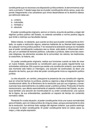 64
constituyente que no reconoce una disposición jurídica anterior, le denominamos origi-
nario o primario.Y desde luego ése es el poder constituyente strictu sensu, pues res-
ponde íntegramente a los caracteres que vimos desarrollarse en la doctrina clásica:
por definición debe ser:
a.- unitario,
b.- indivisible,
c.- ilimitado y
d.- absoluto.
El poder constituyente originario, será en sí mismo, el punto de partida u origen del
régimen jurídico político del Estado, no estando sometido a norma positiva alguna
que limite o restrinja sus facultades típicas.
Debe notarse, no obstante, que cuando se dice que el poder constituyente es ilimi-
tado, no sujeto a restricción alguna, estamos hablando de su libertad total respecto
de cualquier norma jurídica positiva.Y es necesaria la aclaración porque es indudable
que el poder constituyente cualquiera sea su titular, está atado e influenciado siem-
pre, por un cantidad de factores políticos, culturales o jurídicos, tales como las creen-
cias religiosas, los elementos sociales de la comunidad, los valores, las tradiciones,
la costumbre, la historia, etc.
Un poder constituyente originario, realiza sus funciones cuando se trata de crear
un nuevo Estado, sancionando su constitución para que pueda regularmente sus
actividades ordinarias. Ello supone que existe una constitución anterior, que antes de
ese momento sólo había un interregno, una solución de continuidad, es decir una
situación de hecho, que por obra del poder constituyente inicia su regulación político
jurídica.
La otra situación, en cambio, presupone la presencia de una constitución vigente,
que en virtud de hechos no jurídicos, pierde su vigencia y deja al Estado sin régimen
constitucional válido. Es el fenómeno de la revolución que por sus orígenes y conse-
cuencias toca esencialmente a la esfera social y político jurídica. Producido el hecho
revolucionario, que afecta esencialmente el aspecto institucional del Estado, se pro-
duce también una solución de incontinuidad en su orden constitucional, una ruptura
de la lógica, de sus antecedentes, quedando un espacio de tiempo sin contenido
normativo válido.
Poniendo fin a esta situación, el poder constituyente inicia una nueva normatividad
para el Estado, pero sin traba jurídica de ninguna clase, porque precisamente la obra
de la revolución, fue eliminar todo vestigio del régimen anterior, que podría restringir
o encauzar la labor constituyente. El poder constituyente tiene en estos casos su
mejor y más amplia expresión.
 