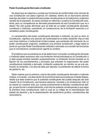 65
Poder Constituyente Derivado o Instituido
Es aquel que se organiza y cumple sus funciones de conformidad a las normas de
una Constitución con plena vigencia. En realidad, dentro de un tecnicismo estricto
este tipo de poder no podría llamarse poder constituyente en el tradicional y originario
sentido de la expresión. Su tarea consiste en reformar o sustituir la Constitución exis-
tente, pero su competencia es derivada precisamente de esa Constitución que va a
alterar. Por ello puede afirmarse que se trata de un poder constituyente derivado,
constituido o instituido, careciendo, en consecuencia, de la ilimitación esencial a un
verdadero poder constituyente.
Lo característico del poder constituyente derivado o instituido, es que su obra, la
Constitución, significa una solución de continuidad en el orden existente. Hay en ella
una línea histórica e institucional ininterrumpida, que partiendo del momento de un
poder constituyente originario, estableció una primera constitución y llega hasta el
punto en que ese Poder Constituyente instituido o derivado va a cumplir las funciones
que el normativismo constitucional vigente le confiere.
El problema que se presenta es el de determinar si el poder constituyente derivado
o instituido debe reconocer sólo una limitación formal precisada en la Constitución o
si ésta puede limitarlo también sustancialmente. La limitación formal consiste en la
fijación de los procedimientos y principios que presiden la organización del poder
constitucional instituido o derivado. Limitación sustancial, en cambio, es ya una res-
tricción al contenido, a la obra de éste; por ejemplo, la prohibición de alterar la forma
de gobierno, etc.
Debe notarse que la práctica y teoría del poder constituyente derivado o instituido
implica, a no dudar, una desviación de la primitiva tesis enunciada por el abate Sièyes,
desde que éste sostenía que la potestad constituyente del pueblo después del acto
creador de la Constitución, permanecía absoluta, intocada y sin limitaciones. Ello no
es exacto en nuestros días, por cuanto jurídicamente la decisión constitucional obli-
ga, ya sea formal o sustancialmente, a los futuros poderes constituyentes a que sigan
la primitiva línea constitucional, todo lo cual es un reflejo de la intensificación del
estado de derecho y de la absolutización del positivismo jurídico, característico del
racionalismo.
 