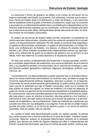 67
Estructura de Estado: tipología
La estructura o forma de gobierno se refiere a los modos de formación de los
órganos esenciales del Estado, sus poderes, sus relaciones; mientras que la estruc-
tura o forma de Estado alude a la distribución y orden del Estado y a las relaciones
que se establecen entre el pueblo, el territorio y la soberanía, según que se concentre
y acumulen en un ordenamiento estatal único o se distribuyan o descentralicen en los
diversos ordenamientos estatales que se constituyan. La forma de Estado está dada
por la estructura de este último, distinguiéndose desde este punto de vista, los Esta-
dos simples de los Estados compuestos.
El análisis de las formas de Estado reales permite comprobar una gradación de
conformaciones institucionales, ubicadas entre dos extremos opuestos de la centrali-
zación y la descentralización absolutas. Por ello desde un punto de vista pragmático,
un gobierno efectivamente centralizado, un gobierno descentralizado, un Estado Fe-
deral, una confederación de Estados, una alianza, un bloque de estados indepen-
dientes y, por último, Estados completamente independientes podrían ser represen-
tados como diferencias de grado en la relación del gobierno con el territorio al que
afecta, entre dos extremos: la unidad absoluta y la separación absoluta.
En todo país actúan constantemente dos tendencias o fuerzas opuestas, centrífu-
ga y centrípeta; dependiendo del predominio, que nunca es definitivo, de una sobre la
otra, o sus equilibrios también circunstanciales, de un conjunto de complejos y varia-
dos factores raciales, geográficos, históricos, religiosos, sociológicos, políticos, eco-
nómicos, etc.
La centralización y la descentralización pueden operarse sea en el ámbito político,
sea en el campo meramente administrativo. En el primer caso, se hallan en juego las
funciones específicamente políticas -legislativa, ejecutiva y judicial-; en el segundo,
únicamente las tareas exclusivamente administrativas. El poder político está centrali-
zado cuando la autoridad que rige el Estado monopoliza, junto con el cuidado del
bien público en todos los lugares, en todas las materias y en todos los aspectos, el
poder de mando y el ejercicio de las funciones que caracterizan a la potestad pública.
En consecuencia, sólo esta autoridad gobierna a los hombres y administra las cosas;
ella sola posee y pone en práctica la coerción, ella sola gobierna a los hombres y
administra la cosa; ella sola realiza los actos de la función de gobierno y la adminis-
tración de la legislativa y de la jurisdiccional. Todas las instituciones o personas que
cumplen esa tarea son sus delegados o sus órganos. Fuera de ella no existe ninguna
parcela del poder público, ni en forma de derecho propio, ni en forma de derecho
concedido: nada es cedido, todo es retenido.
En cambio el poder está descentralizado cuando, en medida variable, se admite
que ciertos grupos más o menos existentes en el seno del Estado - Estados locales,
provincias, regiones- poseen en propiedad determinados atributos de la potestad
pública, que ejercen por medio de órganos elegidos por ellos e independientes del
Estado. La autoridad del Estado, que toma el nombre de poder central, continúa sub-
 