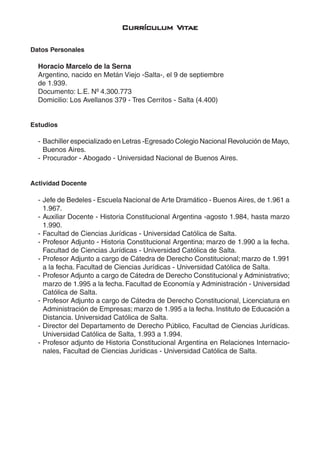 7
CurrículCurrículCurrículCurrículCurrículum Vum Vum Vum Vum Vitititititaeaeaeaeae
Datos Personales
Horacio Marcelo de la Serna
Argentino, nacido en Metán Viejo -Salta-, el 9 de septiembre
de 1.939.
Documento: L.E. Nº 4.300.773
Domicilio: Los Avellanos 379 - Tres Cerritos - Salta (4.400)
Estudios
- Bachiller especializado en Letras -Egresado Colegio Nacional Revolución de Mayo,
Buenos Aires.
- Procurador - Abogado - Universidad Nacional de Buenos Aires.
Actividad Docente
- Jefe de Bedeles - Escuela Nacional de Arte Dramático - Buenos Aires, de 1.961 a
1.967.
- Auxiliar Docente - Historia Constitucional Argentina -agosto 1.984, hasta marzo
1.990.
- Facultad de Ciencias Jurídicas - Universidad Católica de Salta.
- Profesor Adjunto - Historia Constitucional Argentina; marzo de 1.990 a la fecha.
Facultad de Ciencias Jurídicas - Universidad Católica de Salta.
- Profesor Adjunto a cargo de Cátedra de Derecho Constitucional; marzo de 1.991
a la fecha. Facultad de Ciencias Jurídicas - Universidad Católica de Salta.
- Profesor Adjunto a cargo de Cátedra de Derecho Constitucional y Administrativo;
marzo de 1.995 a la fecha. Facultad de Economía y Administración - Universidad
Católica de Salta.
- Profesor Adjunto a cargo de Cátedra de Derecho Constitucional, Licenciatura en
Administración de Empresas; marzo de 1.995 a la fecha. Instituto de Educación a
Distancia. Universidad Católica de Salta.
- Director del Departamento de Derecho Público, Facultad de Ciencias Jurídicas.
Universidad Católica de Salta, 1.993 a 1.994.
- Profesor adjunto de Historia Constitucional Argentina en Relaciones Internacio-
nales, Facultad de Ciencias Jurídicas - Universidad Católica de Salta.
 