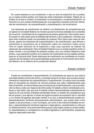 70
Estado Federal
En cuanto basado en una constitución, o sea un acto de soberanía de un pueblo,
es un sujeto jurídico-político con todas las notas inherentes al Estado. Trátase de un
Estado en el que la unidad y la diversidad, la centralización y la descentralización, se
resumen en una unidad caracterizada por una específica conexión entre las relacio-
nes de coordinación, de supraordinación y subordinación y de inordinación.
Las relaciones de coordinación se refieren a la distribución de competencias que
se operan en el estado federal, de manera que las funciones estatales son cumplidas
por la acción, coordinada de los organismos de ambos gobiernos. Para ciertos asun-
tos existe un solo poder para la totalidad del territorio y de la población, mientras que
para otras materias existe una pluralidad de poderes. Pero sobre esta clase de rela-
ciones, operan las relaciones de supraordinación y de subordinación, que afirman p
tentemente la supremacía de la federación sobre los miembros hasta conve-
rtirla en sujeto exclusivo de la soberanía y bajo cuyo supuesto se realizan las
relaciones de coordinación. Pero el Estado Federal no es un simple equilibrio entre un
poder central y una pluralidad de poderes locales, sino una síntesis dialéctica entre
ambos, cuya expresión jurídica es la relación de inordinación de los estados particu-
lares en el conjunto total. Estas relaciones de inordinación se manifiestan en la parti-
cipación de los estados como personalidades autónomas en la formación de la volun-
tad federal y en la reforma de la constitución federal.
Estado Unitario
Puede ser centralizado o descentralizado. El centralizado es aquel en que toda la
actividad pública emana del centro y converge hacia él; es decir que se basa exclusi-
vamente en relaciones de supraordinación y subordinación. Un centro único de poder
tiene el monopolio de creación de normas jurídicas que valen indistintamente para
todo el territorio, al mismo tiempo que el conjunto de la administración y de la jurisdic-
ción se lleva a cabo por órganos de dicho poder. El estado unitario centralizado cons-
tituye un tipo ideal, más que real. El estado unitario descentralizado unitariamente es
aquel en el cual ciertas entidades territoriales tienen un ámbito de competencia que
les es propio y que ejercen a través de órganos propios de expresión de su voluntad
y no a través de agentes del poder central. A su vez, la descentralización puede ser:
descentralización territorial exclusivamente administrativa, que puede tener como
sujetos a las provincias y a los municipios, así como a las mancomunidades de am-
bos; y descentralización territorial regional o regionalismo, caracterizada no sólo por
su ámbito territorial, sino particularmente porque cada región posee su propio estatu-
to, extendiéndose su competencia a la esfera legislativa y administrativa, poseyendo
órganos adecuados para ello.
 