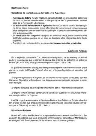 76
Doctrina de Facto
Caracteres de los Gobiernos de Facto en la Argentina:
- Abrogación total o no del régimen constitucional: En principio los gobiernos
de facto no tenían como finalidad la abrogación de la CN preexistente, salvo el
caso de la Revolución Libertadora.
- La sustitución del titular del P. Ejecutivo ha sido un hecho común. En la mayo-
ría de los casos fue ocupado por el jefe militar del movimiento o por persona que
ellos designaron y en un caso fue ocupado por la persona que correspondía se-
gún la ley de acefalía.
- La disolución del congreso se repitió en todos los casos, como la continuidad
del Poder Judicial, aunque en un caso se desplaza a los integrantes de la Corte
Suprema.
- Por último, se repitió en todos los casos la intervención a las provincias.
Gobierno Federal
En la segunda parte de la C.N., denominada orgánica, se establece y ordena el
poder y los órganos que lo ejercen. Engloba dos órdenes de gobierno, el gobierno
federal (art. 44 a 120) y los gobiernos de provincia (art. 121 a 129).
El gobierno federal es el conjunto de órganos que prevé nuestra constitución y que
ejercen el poder del Estado Federal, ellos son el órgano legislativo, el ejecutivo y el
judicial.
El órgano legislativo o Congreso de la Nación es un órgano compuesto por dos
Cámaras: Diputados y Senadores, que tienen como competencia exclusiva la crea-
ción de leyes.
El órgano ejecutivo está integrado únicamente por el Presidente de la Nación.
El órgano judicial formado por la Corte Suprema de Justicia y los tribunales inferio-
res, una pluralidad de órganos.
La C.N. organiza únicamente al Gobierno Federal, los Gobiernos Provinciales dic-
tan a tales efectos sus propias constituciones provinciales (algunas pautas son fija-
das por la CN por ej. los arts. 5, 121, 3 etc.).
División de Poderes
Nuestra Constitución Nacional ha adoptado el sistema denominado División o Se-
paración de poderes que fuera propuesto en forma clara y concreta por Montesquieu
en el siglo XVIII. Principio esencial del sistema republicano de gobierno.
 