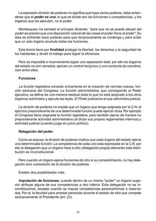 77
La expresión división de poderes no significa que haya varios poderes, debe enten-
derse que el poder es uno, lo que se divide son las funciones o competencias, y los
órganos que las ejecutan, no el poder.
Montesquieu ha sentado el principio diciendo: "para que no se pueda abusar del
poder es preciso que una disposición natural de las cosas el poder frene al poder". Su
idea es enfrentar esos poderes para que recíprocamente se contenga y para evitar
que un solo órgano acumule todas las funciones.
Esta teoría tiene por finalidad proteger la libertad, los derechos y la seguridad de
los habitantes y dividir el trabajo para lograr la eficiencia.
Pero es imposible e inconveniente lograr una separación total, por ello los órganos
del estado no son cerrados, ejercen un control recíproco y una conducta de coordina-
ción entre ellos.
Funciones
La función legislativa consiste únicamente en la creación de normas nuevas, fun-
ción exclusiva del Congreso. La función administrativa, que corresponde al Poder
ejecutivo, se define de una manera residual (todo lo que no está asignado a los otros
órganos) administra y ejecuta las leyes. El Poder judicial es el que administra justicia.
La división de poderes no impide que un órgano que tenga asignada por la C.N. el
ejercicio preponderante de una determinada función pueda ejercer otras. Por ejemplo
el Congreso tiene asignada la función legislativa, pero también ejerce de manera no
preponderante actividad administrativa (al dictar sus propios reglamentes internos) y
actividad judicial (cuando juzga en juicio político).
Delegación del poder
Como se expuso, la división de poderes implica que cada órgano del estado ejerce
una determinada función. La competencia de cada uno esta expresada en la C.N. por
ello la delegación que un órgano hace a otro (delegación propia) alterando esta distri-
bución es inconstitucional.
Pero cuando un órgano ejerce funciones de otro si su consentimiento, no hay dele-
gación sino vulneración de la división de poderes.
Existen dos posibilidades más:
Imputación de funciones, cuando dentro de un mismo "poder" un órgano supe-
rior atribuye alguna de sus competencias a otro inferior. Esta delegación no es in-
constitucional, excepto cuando se impute competencias personalísimas o reserva-
das. Por ej. la facultad para arrestar personas durante el estado de sitio que compete
exclusivamente al Presidente (art. 23).
 