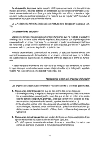 78
La delegación impropia existe cuando el Congreso sanciona una ley utilizando
marcos generales, dejando detalles sin establecer, que deberá llenar el Poder Ejecu-
tivo al momento de aplicarla. Para que esta delegación sea válida, la ley debe dejar
en claro cual es su política legislativa en la materia que se regula y el P. Ejecutivo al
reglamentar no puede alejarse de la misma.
La C.N. (Reforma 1994) ha introducido el instituto de la delegación legislativa (art.
76).
Desplazamiento del poder
El presente tema se relaciona al aumento de funciones que ha recibido el Ejecutivo
a lo largo de la historia, sobre todo del legislativo. Recordemos que el poder ejecutivo
es considerado un poder originario. En un principio el poder de estado ejercía todas
las funciones y luego fueron separándose en otros órganos, por ello el P. Ejecutivo
conserva todo lo que no es legislación ni jurisdicción.
Nuestro ordenamiento constitucional ha previsto un ejecutivo fuerte y eficaz, que
concentra un gran cúmulo de facultades en un órgano unipersonal, pero no ha defini-
do superioridades, supremacías ni jerarquías entre los órganos ni entre las funcio-
nes.
A pesar de que la reforma del año 1994 trató de menguar esa tendencia, no solo no
lo logró sino que sumó atribuciones nuevas al ejecutivo Por ej. la delegación legislati-
va (art. 76), los decretos de necesidad y urgencia, etc.
Relaciones entre los órganos del poder
Los órganos del poder pueden mantener relaciones entre si y con los gobernados.
1.- Relaciones interórganos: las que se dan entre dos o más órganos:
- Entre el ejecutivo y el legislativo: las que se dan en el proceso de formación de
las leyes (iniciativa, promulgación, veto), las que se dan en orden a las sesio-
nes del congreso (apertura, prórroga...) las que se dan en el ejercicio de algu-
na competencia (acuerdos del senado, aprobación de tratados...);
- Entre el poder judicial y los otros órganos: el control de constitucionalidad de
actos de leyes, decretos, actos administrativos...) Revisión de decisiones ju-
risdiccionales de la administración pública, Juicio político de los jueces por el
Congreso.
2.- Relaciones intraórganos: las que se dan dentro de un órgano colegiado. Este
tipo de relaciones no puede darse en el Poder Ejecutivo.
- En el Congreso: la reunión de ambas cámaras en asamblea, los actos que
ponen en ejercicio privilegios o inmunidades parlamentarios.
 