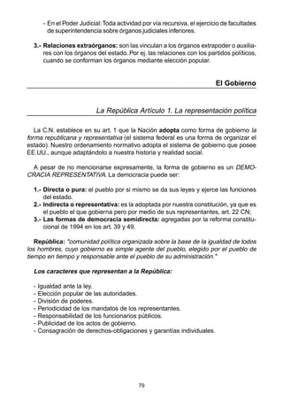 79
- En el Poder Judicial:Toda actividad por vía recursiva, el ejercicio de facultades
de superintendencia sobre órganos judiciales inferiores.
3.- Relaciones extraórganos: son las vinculan a los órganos extrapoder o auxilia-
res con los órganos del estado. Por ej. las relaciones con los partidos políticos,
cuando se conforman los órganos mediante elección popular.
El Gobierno
La República Artículo 1. La representación política
La C.N. establece en su art. 1 que la Nación adopta como forma de gobierno la
forma republicana y representativa (el sistema federal es una forma de organizar el
estado). Nuestro ordenamiento normativo adopta el sistema de gobierno que posee
EE.UU., aunque adaptándolo a nuestra historia y realidad social.
A pesar de no mencionarse expresamente, la forma de gobierno es un DEMO-
CRACIA REPRESENTATIVA. La democracia puede ser:
1.- Directa o pura: el pueblo por si mismo se da sus leyes y ejerce las funciones
del estado.
2.- Indirecta o representativa: es la adoptada por nuestra constitución, ya que es
el pueblo el que gobierna pero por medio de sus representantes, art. 22 CN;
3.- Las formas de democracia semidirecta: agregadas por la reforma constitu-
cional de 1994 en los art. 39 y 49.
República: "comunidad política organizada sobre la base de la igualdad de todos
los hombres, cuyo gobierno es simple agente del pueblo, elegido por el pueblo de
tiempo en tiempo y responsable ante el pueblo de su administración."
Los caracteres que representan a la República:
- Igualdad ante la ley.
- Elección popular de las autoridades.
- División de poderes.
- Periodicidad de los mandatos de los representantes.
- Responsabilidad de los funcionarios públicos.
- Publicidad de los actos de gobierno.
- Consagración de derechos-obligaciones y garantías individuales.
 