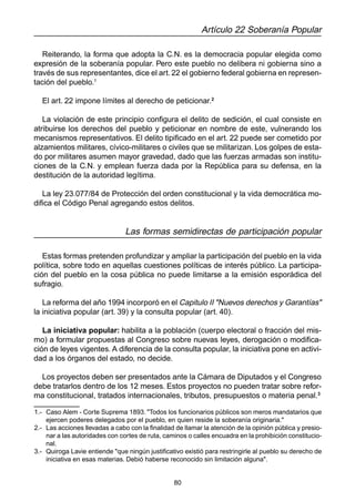 80
Artículo 22 Soberanía Popular
Reiterando, la forma que adopta la C.N. es la democracia popular elegida como
expresión de la soberanía popular. Pero este pueblo no delibera ni gobierna sino a
través de sus representantes, dice el art.22 el gobierno federal gobierna en represen-
tación del pueblo.1
El art. 22 impone límites al derecho de peticionar.2
La violación de este principio configura el delito de sedición, el cual consiste en
atribuirse los derechos del pueblo y peticionar en nombre de este, vulnerando los
mecanismos representativos. El delito tipificado en el art. 22 puede ser cometido por
alzamientos militares, cívico-militares o civiles que se militarizan. Los golpes de esta-
do por militares asumen mayor gravedad, dado que las fuerzas armadas son institu-
ciones de la C.N. y emplean fuerza dada por la República para su defensa, en la
destitución de la autoridad legítima.
La ley 23.077/84 de Protección del orden constitucional y la vida democrática mo-
difica el Código Penal agregando estos delitos.
Las formas semidirectas de participación popular
Estas formas pretenden profundizar y ampliar la participación del pueblo en la vida
política, sobre todo en aquellas cuestiones políticas de interés público. La participa-
ción del pueblo en la cosa pública no puede limitarse a la emisión esporádica del
sufragio.
La reforma del año 1994 incorporó en el Capitulo II "Nuevos derechos y Garantías"
la iniciativa popular (art. 39) y la consulta popular (art. 40).
La iniciativa popular: habilita a la población (cuerpo electoral o fracción del mis-
mo) a formular propuestas al Congreso sobre nuevas leyes, derogación o modifica-
ción de leyes vigentes. A diferencia de la consulta popular, la iniciativa pone en activi-
dad a los órganos del estado, no decide.
Los proyectos deben ser presentados ante la Cámara de Diputados y el Congreso
debe tratarlos dentro de los 12 meses. Estos proyectos no pueden tratar sobre refor-
ma constitucional, tratados internacionales, tributos, presupuestos o materia penal.3
1.- Caso Alem - Corte Suprema 1893. "Todos los funcionarios públicos son meros mandatarios que
ejercen poderes delegados por el pueblo, en quien reside la soberanía originaria."
2.- Las acciones llevadas a cabo con la finalidad de llamar la atención de la opinión pública y presio-
nar a las autoridades con cortes de ruta, caminos o calles encuadra en la prohibición constitucio-
nal.
3.- Quiroga Lavie entiende "que ningún justificativo existió para restringirle al pueblo su derecho de
iniciativa en esas materias. Debió haberse reconocido sin limitación alguna".
 