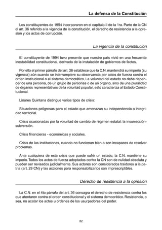 82
La defensa de la Constitución
Los constituyentes de 1994 incorporaron en el capítulo II de la 1ra. Parte de la CN
el art. 36 referido a la vigencia de la constitución, el derecho de resistencia a la opre-
sión y los actos de corrupción.
La vigencia de la constitución
El constituyente de 1994 tuvo presente que nuestro país vivió en una frecuente
inestabilidad constitucional, derivada de la instalación de gobiernos de factos.
Por ello el primer párrafo del art. 36 establece que la C.N. mantendrá su imperio (su
vigencia) aún cuando se interrumpiere su observancia por actos de fuerza contra el
orden institucional o el sistema democrático. La voluntad del estado no debe depen-
der de una persona, de un grupo de personas o de un órgano, sino de una pluralidad
de órganos representativos de la voluntad popular, esto caracteriza al Estado Consti-
tucional.
Linares Quintana distingue varios tipos de crisis:
Situaciones peligrosas para el estado que amenazan su independencia o integri-
dad territorial.
Crisis ocasionadas por la voluntad de cambio de régimen estatal: la insurrección-
subversión.
Crisis financieras - económicas y sociales.
Crisis de las instituciones, cuando no funcionan bien o son incapaces de resolver
problemas.
Ante cualquiera de esta crisis que puede sufrir un estado, la C.N. mantiene su
imperio. Todos los actos de fuerza adoptados contra la CN son de nulidad absoluta y
pueden ser revisados judicialmente. Sus actores son considerados traidores a la pa-
tria (art. 29 CN) y las acciones para responsabilizarlos son imprescriptibles.
Derecho de resistencia a la opresión
La C.N. en el 4to párrafo del art. 36 consagra el derecho de resistencia contra los
que atentaren contra el orden constitucional y el sistema democrático. Resistencia, o
sea, no acatar los actos u ordenes de los usurpadores del poder.
 