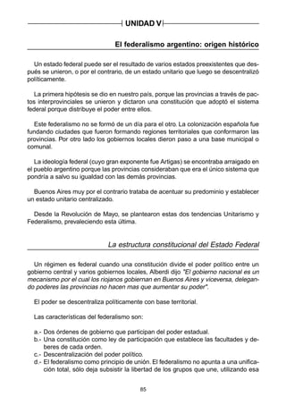 85
El federalismo argentino: origen histórico
Un estado federal puede ser el resultado de varios estados preexistentes que des-
pués se unieron, o por el contrario, de un estado unitario que luego se descentralizó
políticamente.
La primera hipótesis se dio en nuestro país, porque las provincias a través de pac-
tos interprovinciales se unieron y dictaron una constitución que adoptó el sistema
federal porque distribuye el poder entre ellos.
Este federalismo no se formó de un día para el otro. La colonización española fue
fundando ciudades que fueron formando regiones territoriales que conformaron las
provincias. Por otro lado los gobiernos locales dieron paso a una base municipal o
comunal.
La ideología federal (cuyo gran exponente fue Artigas) se encontraba arraigado en
el pueblo argentino porque las provincias consideraban que era el único sistema que
pondría a salvo su igualdad con las demás provincias.
Buenos Aires muy por el contrario trataba de acentuar su predominio y establecer
un estado unitario centralizado.
Desde la Revolución de Mayo, se plantearon estas dos tendencias Unitarismo y
Federalismo, prevaleciendo esta última.
La estructura constitucional del Estado Federal
Un régimen es federal cuando una constitución divide el poder político entre un
gobierno central y varios gobiernos locales, Alberdi dijo "El gobierno nacional es un
mecanismo por el cual los riojanos gobiernan en Buenos Aires y viceversa, delegan-
do poderes las provincias no hacen mas que aumentar su poder".
El poder se descentraliza políticamente con base territorial.
Las características del federalismo son:
a.- Dos órdenes de gobierno que participan del poder estadual.
b.- Una constitución como ley de participación que establece las facultades y de-
beres de cada orden.
c.- Descentralización del poder político.
d.- El federalismo como principio de unión. El federalismo no apunta a una unifica-
ción total, sólo deja subsistir la libertad de los grupos que une, utilizando esa
UNIDAD V
 
