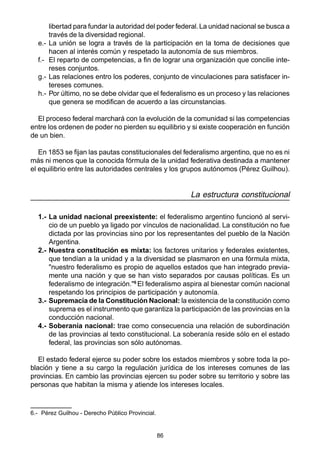 86
libertad para fundar la autoridad del poder federal.La unidad nacional se busca a
través de la diversidad regional.
e.- La unión se logra a través de la participación en la toma de decisiones que
hacen al interés común y respetado la autonomía de sus miembros.
f.- El reparto de competencias, a fin de lograr una organización que concilie inte-
reses conjuntos.
g.- Las relaciones entro los poderes, conjunto de vinculaciones para satisfacer in-
tereses comunes.
h.- Por último, no se debe olvidar que el federalismo es un proceso y las relaciones
que genera se modifican de acuerdo a las circunstancias.
El proceso federal marchará con la evolución de la comunidad si las competencias
entre los ordenen de poder no pierden su equilibrio y si existe cooperación en función
de un bien.
En 1853 se fijan las pautas constitucionales del federalismo argentino, que no es ni
más ni menos que la conocida fórmula de la unidad federativa destinada a mantener
el equilibrio entre las autoridades centrales y los grupos autónomos (Pérez Guilhou).
La estructura constitucional
1.- La unidad nacional preexistente: el federalismo argentino funcionó al servi-
cio de un pueblo ya ligado por vínculos de nacionalidad. La constitución no fue
dictada por las provincias sino por los representantes del pueblo de la Nación
Argentina.
2.- Nuestra constitución es mixta: los factores unitarios y federales existentes,
que tendían a la unidad y a la diversidad se plasmaron en una fórmula mixta,
"nuestro federalismo es propio de aquellos estados que han integrado previa-
mente una nación y que se han visto separados por causas políticas. Es un
federalismo de integración."6
El federalismo aspira al bienestar común nacional
respetando los principios de participación y autonomía.
3.- Supremacía de la Constitución Nacional: la existencia de la constitución como
suprema es el instrumento que garantiza la participación de las provincias en la
conducción nacional.
4.- Soberanía nacional: trae como consecuencia una relación de subordinación
de las provincias al texto constitucional. La soberanía reside sólo en el estado
federal, las provincias son sólo autónomas.
El estado federal ejerce su poder sobre los estados miembros y sobre toda la po-
blación y tiene a su cargo la regulación jurídica de los intereses comunes de las
provincias. En cambio las provincias ejercen su poder sobre su territorio y sobre las
personas que habitan la misma y atiende los intereses locales.
6.- Pérez Guilhou - Derecho Público Provincial.
 