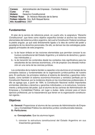 9
Carrera:Carrera:Carrera:Carrera:Carrera: Administración de Empresas - Contador Público
Curso:Curso:Curso:Curso:Curso: 4º Año
Materia:Materia:Materia:Materia:Materia: Derecho Constitucional
PPPPProfesor Titular:rofesor Titular:rofesor Titular:rofesor Titular:rofesor Titular: Dr. Horacio Marcelo de la Serna
PPPPProfesor Adjunto:rofesor Adjunto:rofesor Adjunto:rofesor Adjunto:rofesor Adjunto: Dra. Ruth Raquel Barros
Año Académico:Año Académico:Año Académico:Año Académico:Año Académico: 2007
Fundamentos
El plan de la carrera de referencia prevé, en cuarto año, la asignatura "Derecho
Constitucional", que tiene como objetivo específico brindar al alumno las nociones
elementales del sistema jurídico argentino, del cual la Constitución Federal constituye
la piedra angular, ya que está directamente ligada a la idea de control del poder y
paradigma de los derechos personales. De ello, se derivan las dos estrategias peda-
gógicas principales de este programa:
a.- la de hacer énfasis en las nociones elementales que permitan conocer la es-
tructura constitucional del Estado Argentino y el sistema de derechos y garan-
tías individuales; y
b.- la de transmitir los contenidos desde los contextos más significativos para los
estudiantes de las ciencias económicas, a fin de propiciar una elevada motiva-
ción en una rama de las ciencias jurídicas.
Los contenidos de la materia tienden a capacitar a los alumnos en el manejo de los
conceptos básicos y fundamentales de la organización jurídico-política de nuestro
país. En particular, los principios relativos al sistema de derechos y garantías indivi-
duales, como también el sistema económico-financiero y rentístico perfilado por la
Constitución Nacional, por la incidencia directa en las incumbencias profesionales. A
ello se agrega que, a partir de 1994, la Constitución Nacional recibió importantes
enmiendas referidas a derechos y garantías individuales y a la estructura, funciona-
miento y atribuciones del poder, que el alumno de las carreras de Administración de
Empresas y Contabilidad Pública -sin lugar a dudas- debe conocer para el futuro
ejercicio profesional, por la trascendencia que tienen en la organización constitucio-
nal vigente.-
Objetivos
A.- General: Proporcionar al alumno de las carreras de Administración de Empre-
sas y Contabilidad Pública los elementos jurídico constitucionales básicos.
B.- Particulares:
a.- Conceptuales: Que los alumnos logren:
1.- conocer la estructura constitucional del Estado Argentino en sus
lineamientos generales;
 