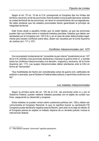 90
Fijación de Limites
Según el art. 75 inc. 15 de la C.N. corresponde al Congreso fijar los límites del
territorio nacional y el de las provincias. Esta facultad nunca puede ejercerse violando
la unidad territorial de las provincias, sin tener el consentimiento de sus legislaturas.
No debe olvidarse que los estados provinciales tienen garantizado el principio de
integridad territorial.
Este inciso alude a aquellos límites que no están fijados, ya que las provincias
pueden fijar sus límites entre sí mediante tratados parciales, tratados que deben ser
aprobados por el Congreso (art. 125 C.N.) y en el caso de estar determinados legal-
mente pero existen conflictos sobre ellos, deben ser resueltos por la Corte Suprema
de Justicia (art. 117 y 127).
Conflictos interprovinciales (art. 127)
Con el propósito fundamental de "consolidar la paz interior" (preámbulo) el art. 127
de la C.N. prohíbe a las provincias declararse o hacerse la guerra entre sí, y somete
todos los conflictos interprovinciales a la decisión, originaria y exclusiva, de la Corte
Suprema (art. 117). Las quejas interprovinciales deben plantearse ante la CSJ en
forma de "demandas".
"Sus hostilidades de hecho son consideradas actos de guerra civil, calificados de
sedición o asonada, que el Gobierno Federal debe sofocar y reprimirlas conforme a la
ley."
Los tratados interprovinciales
Según la primera parte del art. 125 de la C.N., las provincias entre si y con el
Gobierno Federal, pueden celebrar tratados parciales con el objeto de cumplir sus
fines, asegurando su desarrollo y progreso.
Estos tratados no pueden versar sobre cuestiones políticas (art. 126) y deben ser
comunicados al Congreso Nacional, lo que no significa buscar su aprobación.8
El
Congreso puede declararlo negativo para la Nación, pero esto no lo deja sin efecto. Si
el Congreso piensa en objetar un tratado, dispone de un remedio judicial, incluso la
intervención federal.
8.- Para Bidart Campos "comunicar" significa aprobación.
 