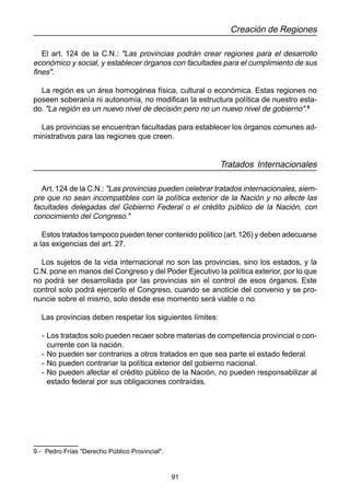 91
Creación de Regiones
El art. 124 de la C.N.: "Las provincias podrán crear regiones para el desarrollo
económico y social, y establecer órganos con facultades para el cumplimiento de sus
fines".
La región es un área homogénea física, cultural o económica. Estas regiones no
poseen soberanía ni autonomía, no modifican la estructura política de nuestro esta-
do. "La región es un nuevo nivel de decisión pero no un nuevo nivel de gobierno".9
Las provincias se encuentran facultadas para establecer los órganos comunes ad-
ministrativos para las regiones que creen.
Tratados Internacionales
Art. 124 de la C.N.: "Las provincias pueden celebrar tratados internacionales, siem-
pre que no sean incompatibles con la política exterior de la Nación y no afecte las
facultades delegadas del Gobierno Federal o el crédito público de la Nación, con
conocimiento del Congreso."
Estos tratados tampoco pueden tener contenido político (art.126) y deben adecuarse
a las exigencias del art. 27.
Los sujetos de la vida internacional no son las provincias, sino los estados, y la
C.N. pone en manos del Congreso y del Poder Ejecutivo la política exterior, por lo que
no podrá ser desarrollada por las provincias sin el control de esos órganos. Este
control solo podrá ejercerlo el Congreso, cuando se anoticie del convenio y se pro-
nuncie sobre el mismo, solo desde ese momento será viable o no.
Las provincias deben respetar los siguientes límites:
- Los tratados solo pueden recaer sobre materias de competencia provincial o con-
currente con la nación.
- No pueden ser contrarios a otros tratados en que sea parte el estado federal.
- No pueden contrariar la política exterior del gobierno nacional.
- No pueden afectar el crédito público de la Nación, no pueden responsabilizar al
estado federal por sus obligaciones contraídas.
9.- Pedro Frías "Derecho Público Provincial".
 